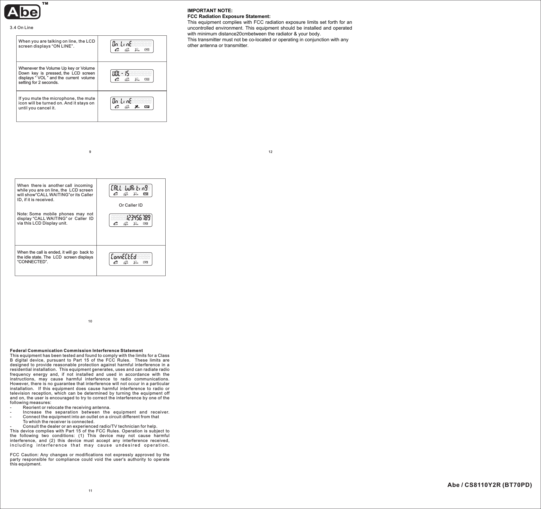 1011When you are talking on line, the LCDscreen displays “ON LINE”.Whenever the Volume Up key or VolumeDown key is pressed, the LCD screendisplays “ VOL ” and the current volumesetting for 2 seconds.3.4 On LineS1 S3 S3S4S1 S3 S3S4If you mute the microphone, the muteicon will be turned on. And it stays onuntil you cancel it.S1 S3 S3S4129When the call is ended, it will go back tothe idle state. The LCD screen displays“CONNECTED”.When there is another call incomingwhile you are on line, the LCD screenwill show“CALL WAITING”or its CallerID,ifitisreceived.Note: Some mobile phones may notdisplay “CALL WAITING” or Caller IDvia this LCD Display unit.Or Caller IDS1 S3 S3S4S1 S3 S3S4S1 S3 S3S4TMAbe / CS8110Y2R (BT70PD)Federal Communication Commission Interference StatementThis equipment has been tested and found to comply with the limits for a ClassB digital device, pursuant to Part 15 of the FCC Rules. These limits aredesigned to provide reasonable protection against harmful interference in aresidential installation. This equipment generates, uses and can radiate radiofrequency energy and, if not installed and used in accordance with theinstructions, may cause harmful interference to radio communications.However, there is no guarantee that interference will not occur in a particularinstallation. If this equipment does cause harmful interference to radio ortelevision reception, which can be determined by turning the equipment offand on, the user is encouraged to try to correct the interference by one of thefollowing measures:- Reorient or relocate the receiving antenna.- Increase the separation between the equipment and receiver.- Connect the equipment into an outlet on a circuit different from thatTo which the receiver is connected.- Consult the dealer or an experienced radio/TV technician for help.This device complies with Part 15 of the FCC Rules. Operation is subject tothe following two conditions: (1) This device may not cause harmfulinterference, and (2) this device must accept any interference received,including interference that may cause undesired operation.FCC Caution: Any changes or modifications not expressly approved by theparty responsible for compliance could void the user&apos;s authority to operatethis equipment.IMPORTANT NOTE:FCC Radiation Exposure Statement:This equipment complies with FCC radiation exposure limits set forth for anuncontrolled environment. End users must follow the specific operatinginstructions for satisfying RF exposure compliance.This transmitter must not be co-located or operating in conjunction with anyother antenna or transmitter.IMPORTANT NOTE:FCC Radiation Exposure Statement:This equipment complies with FCC radiation exposure limits set forth for anuncontrolled environment. This equipment should be installed and operatedwith minimum distance20cmbetween the radiator &amp; your body.This transmitter must not be co-located or operating in conjunction with anyother antenna or transmitter.