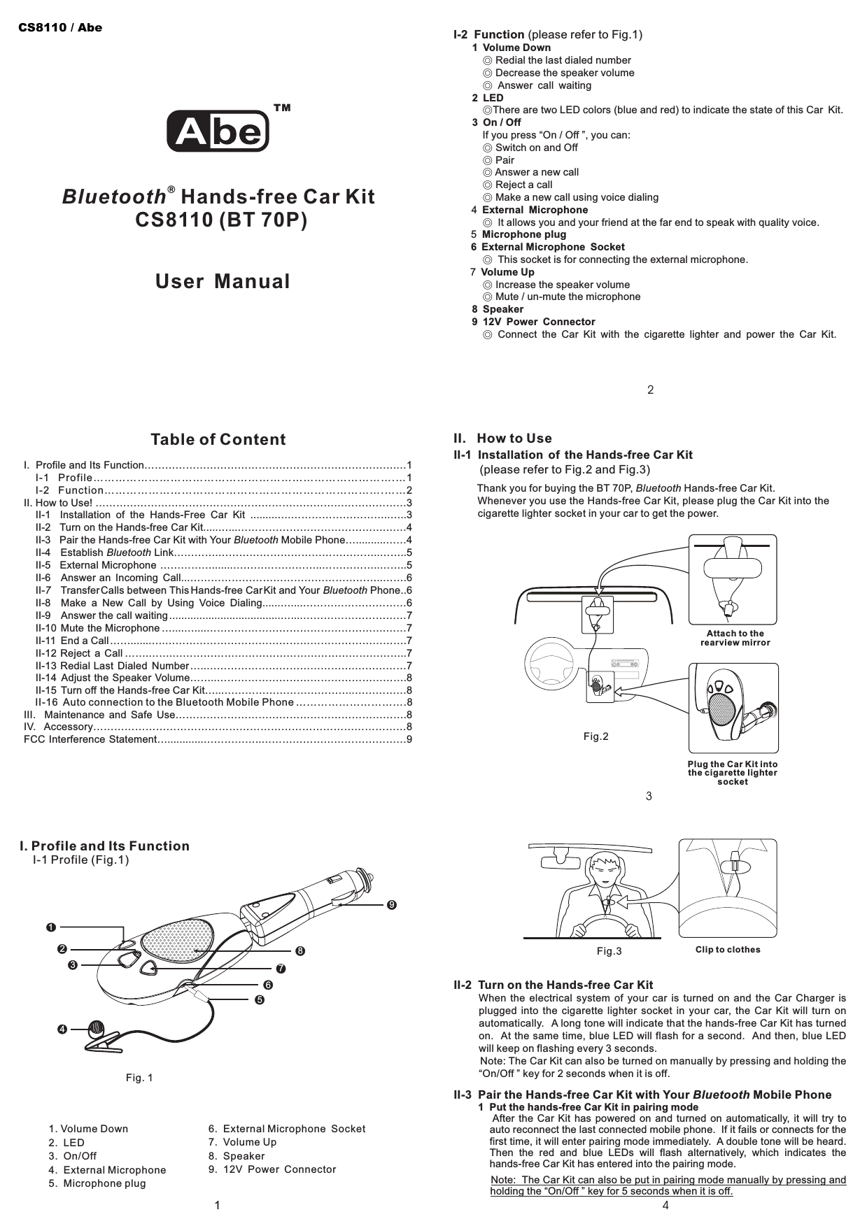 3214I. Profile and Its Function……………………………………………………………….…1I-1 Profile……………………………………………………………………….…1I-2 Function………………………………………………………………….……2II. How to Use! ………………………………………………………………………………3II-1 Installation of the Hands-Free Car Kit .........….………………………..…..3II-2 Turn on the Hands-free Car Kit.....…...…………………………………….……4II-3 Pair the Hands-free Car Kit with Your Mobile Phone…..........……4II-4 Establish Link………….………………………………………..……..5II-5 External Microphone …………….......……………………..……………..……..5II-6 Answer an Incoming Call...………………………………………………..…….6II- Transfer Calls between This Hands-free CarKit and Your Phone..6II-8 Make a New Call by Using Voice Dialing......…....…………………………6II-9 Answer the call waiting .....................................…....…………………………7II-10 Mute the Microphone …....…....…………………………………………….……7II-11 End a Call…….......….…………………………………………………………….7II-12 Reject a Call …….…….…………………………………………………………..7II-13 Redial Last Dialed Number…..…………………………………….……………7II-14 Adjust the Speaker Volume……..……………………………………………….8II-15 Turn off the Hands-free Car Kit…...………………………………..……………8II-16 Auto connection to the Bluetooth Mobile Phone ………………………….8III. Maintenance and Safe Use………………………………………………………….8IV. Accessory………………………………………………………………………………8FCC Interference Statement…............……………..……………………………………9BluetoothBluetooth7 BluetoothTable of ContentI. Profile and Its FunctionI-1 Profile (Fig.1)6.8.. External Microphone Socket7 Volume UpSpeaker9. 12V Power Connector1. Volume Down2. LED3. On/Off4. External Microphone5. Microphone plug9I-2 Function (please refer to Fig.1)1 Volume Down2LED3 On/OffExternal MicrophoneMicrophone plug6 External Microphone SocketVolume Up8 Speaker9 12V Power Connector◎◎◎◎◎◎◎◎◎◎◎◎◎◎Redial the last dialed numberDecrease the speaker volumeAnswer call waitingThere are two LED colors (blue and red) to indicate the state of this Car Kit.If you press “On / Off ”, you can:Switch on and OffPairAnswer a new callReject a callMake a new call using voice dialing4It allows you and your friend at the far end to speak with quality voice.5This socket is for connecting the external microphone.7Increase the speaker volumeMute / un-mute the microphoneConnect the Car Kit with the cigarette lighter and power the Car Kit.II. HowtoUseBluetooth®Hands-free Car KitCS8110 (BT 70P)User Manual678123Fig. 1II-1 Installation of the Hands-free Car Kit(please refer to Fig.2 and Fig.3)Thank you for buying the BT 70P, Hands-free Car Kit.Whenever you use the Hands-free Car Kit, please plug the Car Kit into thecigarette lighter socket in your car to get the power.Bluetooth5II-2 Turn on the Hands-free Car KitWhen the electrical system of your car is turned on and the Car Charger isplugged into the cigarette lighter socket in your car, the Car Kit will turn onautomatically. A long tone will indicate that the hands-free Car Kit has turnedon. At the same time, blue LED will flash for a second. And then, blue LEDwill keep on flashing every 3 seconds.Note: The Car Kit can also be turned on manually by pressing and holding the“On/Off ” key for 2 seconds when it is off.II-3 Pair the Hands-free Car Kit with Your Mobile PhoneBluetooth1 Put the hands-free Car Kit in pairing modeAfter the Car Kit has powered on and turned on automatically, it will try toauto reconnect the last connected mobile phone. If it fails or connects for thefirst time, it will enter pairing mode immediately. A double tone will be heard.Then the red and blue LEDs will flash alternatively, which indicates thehands-free Car Kit has entered into the pairing mode.Note: The Car Kit can also be put in pairing mode manually by pressing andholding the “On/Off ” key for 5 seconds when it is off.TM4Fig.2Plug the Car Kit intothe cigarette lightersocketAttach to therearview mirrorFig.3 Clip to clothesCS8110 / Abe