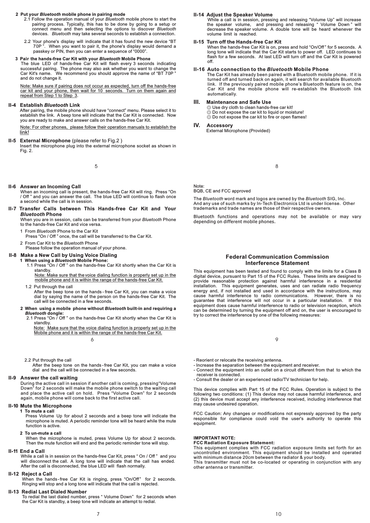 7810965II-14 Adjust the Speaker VolumeII-15 Turn off the Hands-free Car KitII-16 Auto connection to the Mobile PhoneWhile a call is in session, pressing and releasing “Volume Up” will increasethe speaker volume, and pressing and releasing “ Volume Down ” willdecrease the speaker volume. A double tone will be heard whenever thevolume limit is reachedWhen the hands-free Car Kit is on, press and hold “On/Off ” for 5 seconds. Along tone will indicate that the Car Kit starts to power off. LED continues toflash for a few seconds. At last LED will turn off and the Car Kit is poweredoff.The Car Kit has already been paired with a Bluetooth mobile phone. If it isturned off and turned back on again, it will search for available Bluetoothlink. If the previously paired mobile phone’s Bluetooth feature is on, theCar Kit and the mobile phone will re-establish the Bluetooth linkautomatically..Bluetooth1 Tomuteacall2 Toun-muteacall2.2 Put through the callAfter the beep tone on the hands - free Car Kit, you can make a voicedial and the call will be connected in a few seconds.During the active call in session if another call is coming, pressing“VolumeDown” for 2 seconds will make the mobile phone switch to the waiting calland place the active call on hold. Press “Volume Down” for 2 secondsagain, mobile phone will come back to the first active call.Press Volume Up for about 2 seconds and a beep tone will indicate themicrophone is muted. A periodic reminder tone will be heard while the mutefunction is active.When the microphone is muted, press Volume Up for about 2 seconds.Then the mute function will end and the periodic reminder tone will stop.While a call is in session on the hands-free Car Kit, press “ On / Off ” and youwill disconnect the call. A long tone will indicate that the call has endedAfter the call is disconnected, the blue LED will flash normally.When the hands -free Car Kit is ringing, press “On/Off ” for 2 seconds.Ringing will stop and a long tone will indicate that the call is rejected.To redial the last dialed number, press “ Volume Down” for 2 seconds whenthe Car Kit is standby, a beep tone will indicate an attempt to redial.II-9 Answer the call waitingII-10 Mute the MicrophoneII-11 End a CallII-12 Reject a CallII-13 Redial Last Dialed Number.- Reorient or relocate the receiving antenna.- Increase the separation between the equipment and receiver.- Connect the equipment into an outlet on a circuit different from that to which thereceiver is connected.- Consult the dealer or an experienced radio/TV technician for help.This device complies with Part 15 of the FCC Rules. Operation is subject to thefollowing two conditions: (1) This device may not cause harmful interference, and(2) this device must accept any interference received, including interference thatmay cause undesired operation.FCC Caution: Any changes or modifications not expressly approved by the partyresponsible for compliance could void the user&apos;s authority to operate thisequipment.In-Tech declares that CS8110 (FCC ID: NV6-CS8110) is limited in CH1~CH11for 2.4 GHz by specified firmware controlled in U.S.A.IMPORTANT NOTE:FCC Radiation Exposure Statement:This equipment complies with FCC radiation exposure limits set forth for anuncontrolled environment. This equipment should be installed and operatedwith minimum distance 20cm between the radiator &amp; your body.This transmitter must not be co-located or operating in conjunction with anyother antenna or transmitter.,Federal Communication CommissionInterference StatementThis equipment has been tested and found to comply with the limits for a Class Bdigital device, pursuant to Part 15 of the FCC Rules. These limits are designed toprovide reasonable protection against harmful interference in a residentialinstallation. This equipment generates, uses and can radiate radio frequencyenergy and, if not installed and used in accordance with the instructions, maycause harmful interference to radio communications. However, there is noguarantee that interference will not occur in a particular installation. If thisequipment does cause harmful interference to radio or television reception, whichcan be determined by turning the equipment off and on, the user is encouraged totry to correct the interference by one of the following measures:II-6 Answer an Incoming CallII-7 Transfer Calls between This Hands-free Car Kit and YourPhoneII-8 Make a New Call by Using Voice DialingWhen an incoming call is present, the hands-free Car Kit will ring. Press “On/ Off ” and you can answer the call. The blue LED will continue to flash oncea second while the call is in session.When you are in session, calls can be transferred from your Phoneto the hands-free Car Kit and vice versa.1 From Phone to the Car KitPress “On / Off ” once, the call will be transferred to the Car Kit.2 From Car Kit to the PhonePlease follow the operation manual of your phone.1.1 Press “On / Off ” on the hands-free Car Kit shortly when the Car Kit isstandby.1.2 Put through the callAfter the beep tone on the hands - free Car Kit, you can make a voicedial by saying the name of the person on the hands-free Car Kit. Thecall will be connected in a few seconds.2.1 Press “On / Off ” on the hands-free Car Kit shortly when the Car Kit isstandby.BluetoothBluetoothBluetoothBluetooth1 When using a Mobile Phone:2 When using a mobile phone without built-in and requiring adongle:BluetoothBluetoothBluetoothNote: Make sure that the voice dialing function is properly set up in themobile phone and it is within the range of the hands-free Car Kit.Note: Make sure that the voice dialing function is properly set up in theMobile phone and it is within the range of the hands-free Car Kit.2 Put your mobile phone in pairing mode3 Pair the hands-free Car Kit with your Mobile PhoneBluetoothBluetooth2.1 Follow the operation manual of your mobile phone to start thepairing process. Typically, this has to be done by going to a setup orconnect menu and then selecting the options to discoverdevices. may take several seconds to establish a connection.2..2 Your phone&apos;s display will indicate that it has found the new device “BT70P ”. When you want to pair it, the phone&apos;s display would demand apasskey or PIN, then you can enter a sequence of “0000”.The blue LED of hands-free Car Kit will flash every 3 seconds indicatingsuccessful pairing. The phone may also ask whether you want to change theCar Kit&apos;s name. We recommend you should approve the name of “BT 70P ”and do not change it..After pairing, the mobile phone should have “connect” menu. Please select it toestablish the link. A beep tone will indicate that the Car Kit is connected. Nowyou are ready to make and answer calls on the hands-free Car Kit.Insert the microphone plug into the external microphone socket as shown inFig. 2.BluetoothBluetoothBluetoothNote: Make sure if pairing does not occur as expected, turn off the hands-freecar kit and your phone, then wait for 10 seconds. Turn on them again andrepeat from Step 1 to Step 3Note: For other phones, please follow their operation manuals to establish theII-4 Establish LinkII-5 External MicrophoneBluetoothlink!(please refer to Fig.2 )III.IV.Maintenance and Safe UseAccessory◎◎◎Use dry cloth to clean hands-free car kit!Do not expose the car kit to liquid or moisture!Do not expose the car kit to fire or open flames!External Microphone (Provided)Note:BQB, CE and FCC approvedThe word mark and logos are owned by the SIG, Inc.And any use of such marks by In-Tech Electronics Ltd is under license. Othertrademarks and trade names are those of their respective owners.Bluetooth BluetoothBluetooth functions and operations may not be available or may varydepending on different mobile phones.