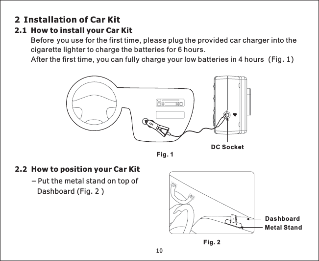 10Fig. 1DC Socket2 Installation of Car Kit2.1 How to install your Car KitBefore you use for the first time, please plug the provided car charger into thecigarette lighter to charge the batteries for 6 hours.After the first time, you can fully charge your low batteries in 4 hours (Fig. 1)Fig. 2Metal StandDashboard2.2 How to position your Car Kit–PutthemetalstandontopofDashboard(Fig.2)