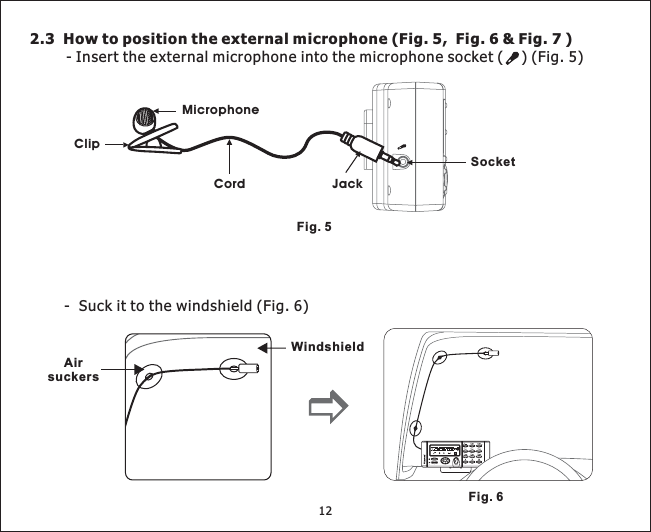 122.3 How to position the external microphone (Fig. 5, Fig. 6 &amp; Fig. 7 )- Insert the external microphone into the microphone socket ( ) (Fig. 5)Fig. 5Fig. 6- Suck it to the windshield (Fig. 6)WindshieldAirsuckersSocketMicrophoneClipCord Jack