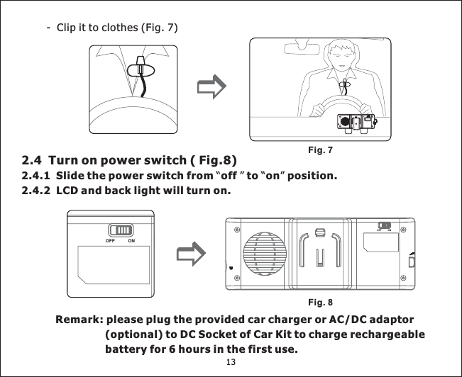 13- Clipittoclothes(Fig. 7)Fig. 72.4 Turnonpowerswitch(Fig.8)2.4.1 Slide the power switch from off to on position.2.4.2 LCD and back light will turn on.“”“”Remark: please plug the provided car charger or AC/DC adaptor(optional) to DC Socket of Car Kit to charge rechargeablebatteryfor6hoursinthefirstuse.Fig. 8ONOFFONOFFONOFF