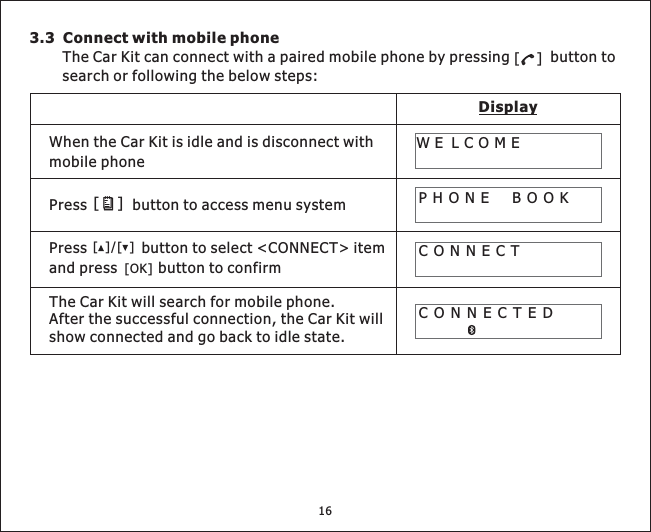 16DisplayWhen the Car Kit is idle and is disconnect withmobile phoneCONNECTPHONE BOOKWE LCOMECONNECTED3.3 Connect with mobile phoneThe Car Kit can connect with a paired mobile phone by pressing button tosearch or following the below steps:[]Press button to access menu system[]Press button to select &lt;CONNECT&gt; itemand press button to confirm[][]/[OK]TheCarKitwillsearchformobilephone.After the successful connection, the Car Kit willshow connected and go back to idle state.