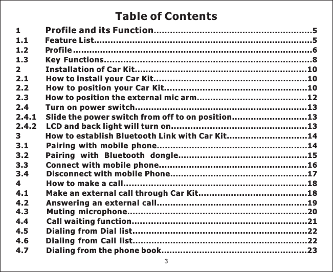 1 ...........................................................51.1 ... .......................................................................52 .............................................................. ...............................................10............... ..................................................................... ................... 3............................ 3........................... 3..............................14........................................................14................................................15........ .... .......................................... 8.. .. .... ............... 84.5 ..............................................................22........ ............. .......................... .Profile and its FunctionFeature List .......Installation of Car Kit ...102.1 How to install your Car KitHow to position your Car Kit... ......2.3 How to position the external mic arm . 122.4 Turnonpowerswitch . 12.4.1 Slide the power switch from off to on position 12.4.2 LCD and back light will turn on....................... 13 How to establish Bluetooth Link with Car Kit3.1 Pairing with mobile phone3.2 Pairing with Bluetooth dongleConnect with mobile phone... ...Disconnect with mobile Phone4 How to make a call........... .. . 14.1 Make an external call through Car Kit .. .. ............. 1Dialing from Dial list...Dialing from Call list4.7 Dialing from the phone book .. ... . 231.2 .........................................................................................61.3 ..........................................................8........ ..................................103.3 ..... ............................................ 6...................................................17........................................................19...................................................................204.4 ... ...................................................21.................................................................22ProfileKey Functions............................2.2 . .13.44.2 Answering an external call4.3 Muting microphoneCall waiting function ...........4.6Table of Contents3