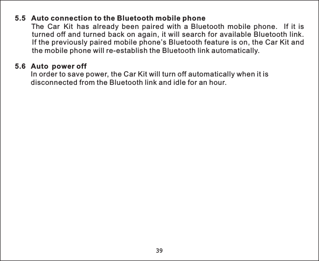 5.5 Auto connection to the Bluetooth mobile phone5.6 Auto power offThe Car Kit has already been paired with a Bluetooth mobile phone. If it isturned off and turned back on again, it will search for available Bluetooth link.If the previously paired mobile phone’s Bluetooth feature is on, the Car Kit andthe mobile phone will re-establish the Bluetooth link automatically.In order to save power, the Car Kit will turn off automatically when it isdisconnected from the Bluetooth link and idle for an hour.39