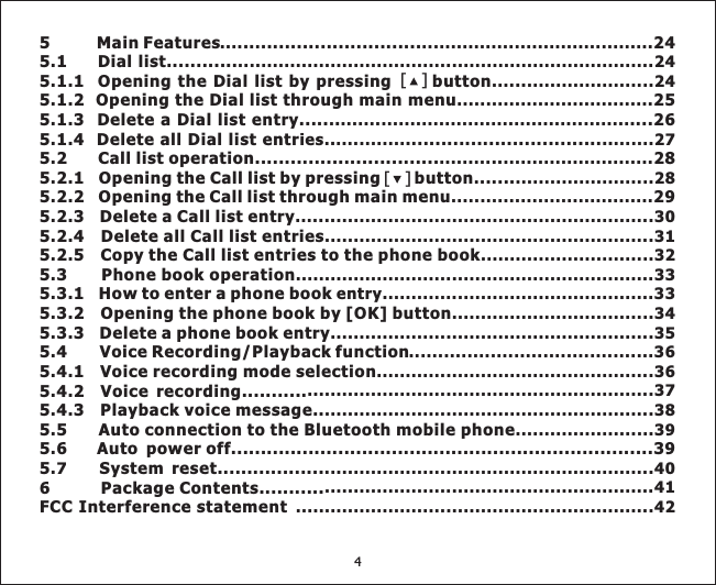 [][]5 Main Features .. ........................... 245.1 Dial list............5.1.1 Opening the Dial list by pressing button ...5.1.2 Opening the Dial list through main menu 255.1.3 Delete a Dial list entry..... . ....265.1.4 Delete all Dial list entr . ...................................5.2 Call list operation............................... .. 285.2.1 Opening the Call list by pressing button ......5.2.2 Opening the Call list through main menu 295.2.3 Delete a Call list entry ...5.2.4 Delete all Call list entries5.2.5 Copy the Call list entries to the phone book5.3 Phone book operation5.3.1 How to enter a phone book5.3.2 Opening the phone book by [OK] button5.3.3 Delete a phone book entry5.4 Voice Recording/Playback function5.4.1 Voice recording mode selection5.4.2 Voice recording...........5.4.3 Playback voice message..5.5 Auto connection to the Bluetooth mobile phone5.6 Auto power off.......................................................................395. System reset...................6 Package Contents...........FCC Interference statement.... . ................................................................................................................24... ......................24................................... ..................................................ies. ............ .......27......... ........................... ........................28....................................... .......................................................30.........................................................31..............................32..............................................................33entry...............................................33...................................34........................................................35..........................................36................................................36............................................................37.........................................................38........................397 ........................................................40.........................................................41..............................................................424