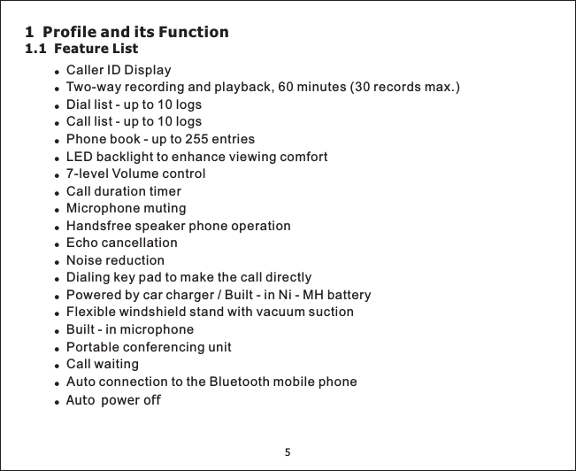 5!!!!!!!!!!!!!!!!!Two-way recording and playback, 60 minutes (30 records max.)Dial list - up to 10 logsCall list - up to 10 logsPhone book - up to 255 entriesLED backlight to enhance viewing comfortCall waitingAuto connection to the Bluetooth mobile phoneCaller ID Display7-level Volume controlCall duration timerMicrophone mutingHandsfree speaker phone operationEcho cancellationNoise reductionDialing key pad to make the call directlyPowered by car charger / Built - in Ni - MH batteryFlexible windshield stand with vacuum suctionBuilt - in microphonePortable conferencing unit!!!Auto power off1 Profile and its Function1.1 Feature List