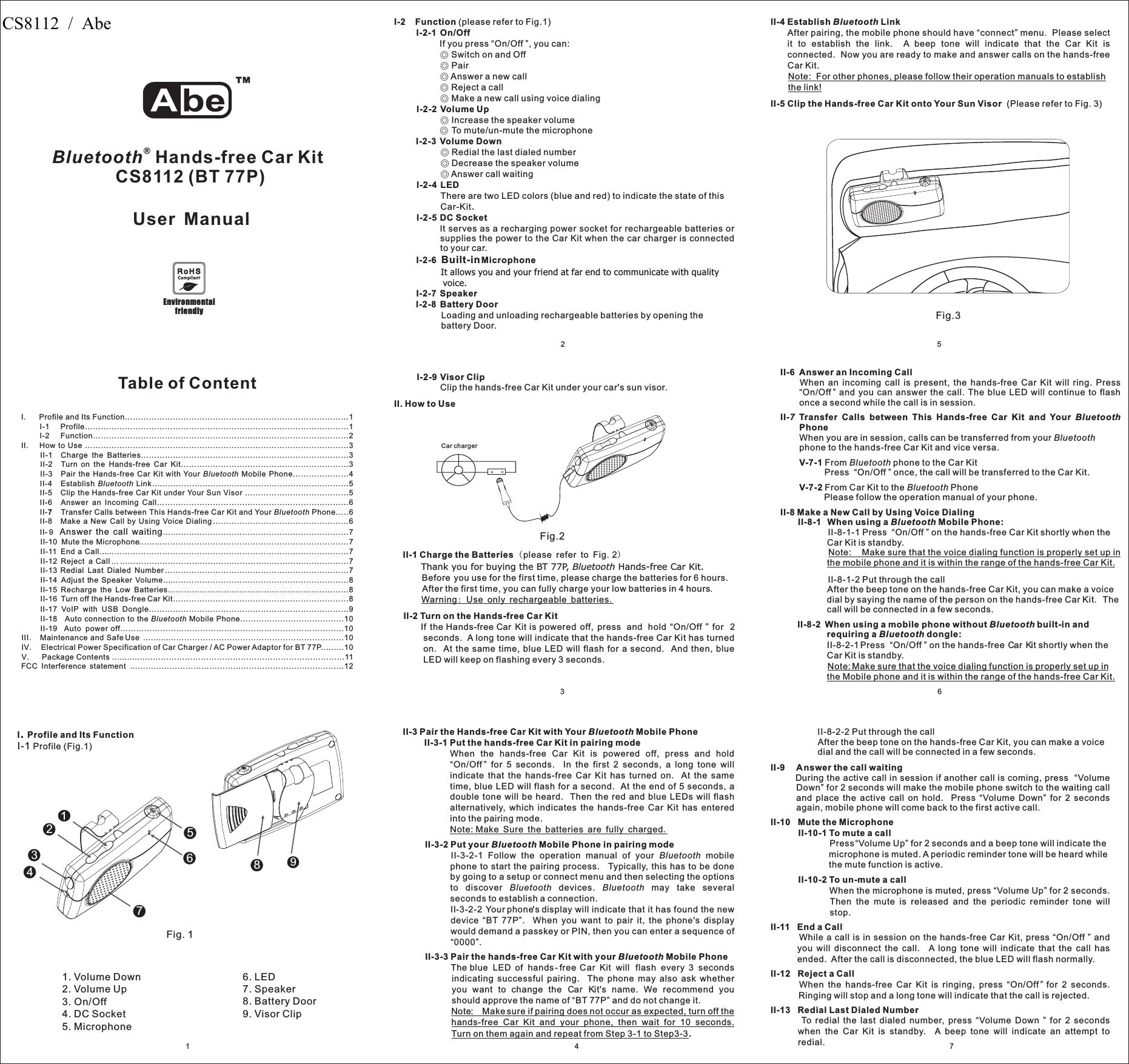 324I-2 FunctionI-2-1 On/OffI-2-2 Volume UpI-2-3 Volume DownI-2-4 LEDI-2-5 DC SocketI-2-6 MicrophoneI-2-7 SpeakerI-2-8 Battery Door(please refer to Fig.1)If you press “On/Off ”, you can:Switch on and OffPairAnswer a new callReject a callMake a new call using voice dialingIncrease the speaker volumeTo mute/un-mute the microphoneRedial the last dialed numberDecrease the speaker volumeAnswer call waitingThere are two LED colors (blue and red) to indicate the state of thisCar-KitIt serves as a recharging power socket for rechargeable batteries orsupplies the power to the Car Kit when the car charger is connectedto your car.Loading and unloading rechargeable batteries by opening thebattery Door.◎◎◎◎◎◎◎◎◎◎.Built-inIt allows you and your friend at far end to communicate with qualityvoice.I-2-9 Visor ClipClip the hands-free ar it under your car&apos;s sun visorCK .II. How to UseII-1 Charge the BatteriesII-2 Turn on the Hands-free Car Kit(.)please refer to Fig 2Before you use for the first time, please charge the batteries for 6 hours.After the first time, you can fully charge your low batteries in 4 hours.If the Hands-free Car Kit is powered off, press and hold “On/Off ” for 2seconds. A long tone will indicate that the hands-free Car Kit has turnedon. At the same time, blue LED will flash for a second. And then, blueLED will keep on flashing every 3 seconds.Thank you for buying the BT 77P, Hands-free Car Kit.BluetoothWarning Use only rechargeable batteries:.Fig.2Fig.3I. Profile and Its Function…………………………………………………………………………1I-1 Profile………………………………………………………………………………………1I-2 Function……………………………………………………………………………………2II. How to Use ………………………………………………………………………………………3II-1 Charge the Batteries……………………………………………………………………3II-2 Turn on the Hands-free Car Kit………………………………………………………3II-3 Pair the Hands-free Car Kit with Your Mobile Phone…………………4II-4 Establish Link………………………………………………………..………5II-5 Clip the Hands-free Car Kit under Your Sun Visor …………………………………5II-6 Answer an Incoming Call………………………………………………………………6II- Transfer Calls between This Hands-free Car Kit and Your Phone…..6II-8 Make a New Call by Using Voice Dialing……………………………………………6II- 9 …...…………………………………………………….…7II-10 Mute the Microphone……...………………………………………………………….…7II-11 End a Call……………………………………………………………………….…………7II-12 Reject a Call……………………………………………………………………..………7II-13 Redial Last Dialed Number……………………………………………………………7II-14 Adjust the Speaker Volume…………………………………………………….………8II-15 Recharge the Low Batteries…………………………………………………..………8II-16 Turn off the Hands-free Car Kit…………………………………………………………8II-17 VoIP with USB Dongle…………………………………………………………………9II-18 Auto connection to the Mobile Phone…………………………………10II-19 Auto power off…………………………………………………………………………10III. Maintenance and Safe Use …..........………………………………………………………10IV. Electrical Power Specification of Car Charger / AC Power Adaptor for BT 77P....…..10V. Package Contents ...........…..………………………………………………………………11FCC Interference statement ………………………………………………………………………12BluetoothBluetoothBluetoothBluetooth7Answer the call waitingTable of ContentII-3 Pair the Hands-free Car Kit with Your Mobile PhoneII-3-1 Put the hands-free Car Kit in pairing modeII-3-2 Put your Mobile Phone in pairing modeII-3-3 Pair the hands-free Car Kit with your Mobile PhoneBluetoothBluetoothBluetoothWhen the hands-free Car Kit is powered off, press and hold“On/Off ” for 5 seconds. In the first 2 seconds, a long tone willindicate that the hands-free Car Kit has turned on. At the sametime, blue LED will flash for a second. At the end of 5 seconds, adouble tone will be heard. Then the red and blue LEDs will flashalternatively, which indicates the hands-free Car Kit has enteredinto the pairing mode.II-3-2-1 Follow the operation manual of your mobilephone to start the pairing process. Typically, this has to be doneby going to a setup or connect menu and then selecting the optionsto discover devices. may take severalseconds to establish a connection.II-3-2-2 Your phone&apos;s display will indicate that it has found the newdevice “BT 77P”. When you want to pair it, the phone&apos;s displaywould demand a passkey or PIN, then you can enter a sequence of“0000”.The blue LED of hands- free Car Kit will flash every 3 secondsindicating successful pairing. The phone may also ask whetheryou want to change the Car Kit&apos;s name. We recommend youshould approve the name of “BT 77P” and do not change it.Note: Make Sure the batteries are fully chargedNote: Make sure if pairing does not occur as expected, turn off thehands-free Car Kit and your phone, then wait for 10 seconds.Turn on them again and repeat from Step 3-1 to Step3-3.BluetoothBluetooth Bluetooth.II-4 Establish LinkII-5 Clip the Hands-free Car Kit onto Your Sun VisorBluetoothAfter pairing, the mobile phone should have “connect” menu. Please selectit to establish the link. A beep tone will indicate that the Car Kit isconnected. Now you are ready to make and answer calls on the hands-freeCar Kit.(Please refer to Fig. 3)Note: For other phones, please follow their operation manuals to establishthe link!76II-6 Answer an Incoming CallII- Transfer Calls between This Hands-free Car Kit and YourPhoneV-7-1V-7-2II-8 Make a New Call by Using Voice DialingII-8-1 When using a Mobile Phone:II-8-2 When using a mobile phone without built-in andrequiring a dongle:When an incoming call is present, the hands-free Car Kit will ring. Press“On/Off ” and you can answer the call. The blue LED will continue to flashonce a second while the call is in session.When you are in session, calls can be transferred from yourphone to the hands-free Car Kit and vice versa.From phone to the Car KitPress “On/Off ” once, the call will be transferred to the Car Kit.From Car Kit to the PhonePlease follow the operation manual of your phone.II-8-1-1 Press “On/Off ” on the hands-free Car Kit shortly when theCar Kit is standby.II-8-1-2 Put through the callAfter the beep tone on the hands-free Car Kit, you can make a voicedial by saying the name of the person on the hands-free Car Kit. Thecall will be connected in a few seconds.II-8-2-1Press “On/Off ” on the hands-free Car Kit shortly when theCar Kit is standby.7 BluetoothBluetoothBluetoothBluetoothBluetoothBluetoothBluetoothNote: Make sure that the voice dialing function is properly set up inthe mobile phone and it is within the range of the hands-free Car Kit.Note:Make sure that the voice dialing function is properly set up inthe Mobile phone and it is within the range of the hands-free Car Kit.II-8-2-2 Put through the callAfter the beep tone on the hands-free Car Kit, you can make a voicedial and the call will be connected in a few seconds.During the active call in session if another call is coming, press “VolumeDown” for 2 seconds will make the mobile phone switch to the waiting calland place the active call on hold. Press “Volume Down” for 2 secondsagain, mobile phone will come back to the first active call.Press“Volume Up” for 2 seconds and a beep tone will indicate themicrophone is muted. A periodic reminder tone will be heard whilethe mute function is active.When the microphone is muted, press “Volume Up” for 2 seconds.Then the mute is released and the periodic reminder tone willstop.While a call is in session on the hands-free Car Kit, press “On/Off ” andyou will disconnect the call. A long tone will indicate that the call hasended. After the call is disconnected, the blue LED will flash normally.When the hands-free Car Kit is ringing, press “On/Off ” for 2 seconds.Ringing will stop and a long tone will indicate that the call is rejected.To redial the last dialed number, press “Volume Down ” for 2 secondswhen the Car Kit is standby. A beep tone will indicate an attempt toredial.II-9 Answer the call waitingII-10 Mute the MicrophoneII-10-1 To mute a callII-10-2 To un-mute a callII-11 End a CallII-12 Reject a CallII-13 Redial Last Dialed Number1I Profile and Its Function.I-1 Profile (Fig.1)1. Volume Down2. Volume Up3. On/Off4. DC Socket5. Microphone153247986Fig. 16. LED7. Speaker8. Battery Door9. Visor Clip5EnvironmentalfriendlyCar chargerBluetooth®Hands-free Car KitCS8112 (BT 77P)User ManualTMCS8112  /  Abe