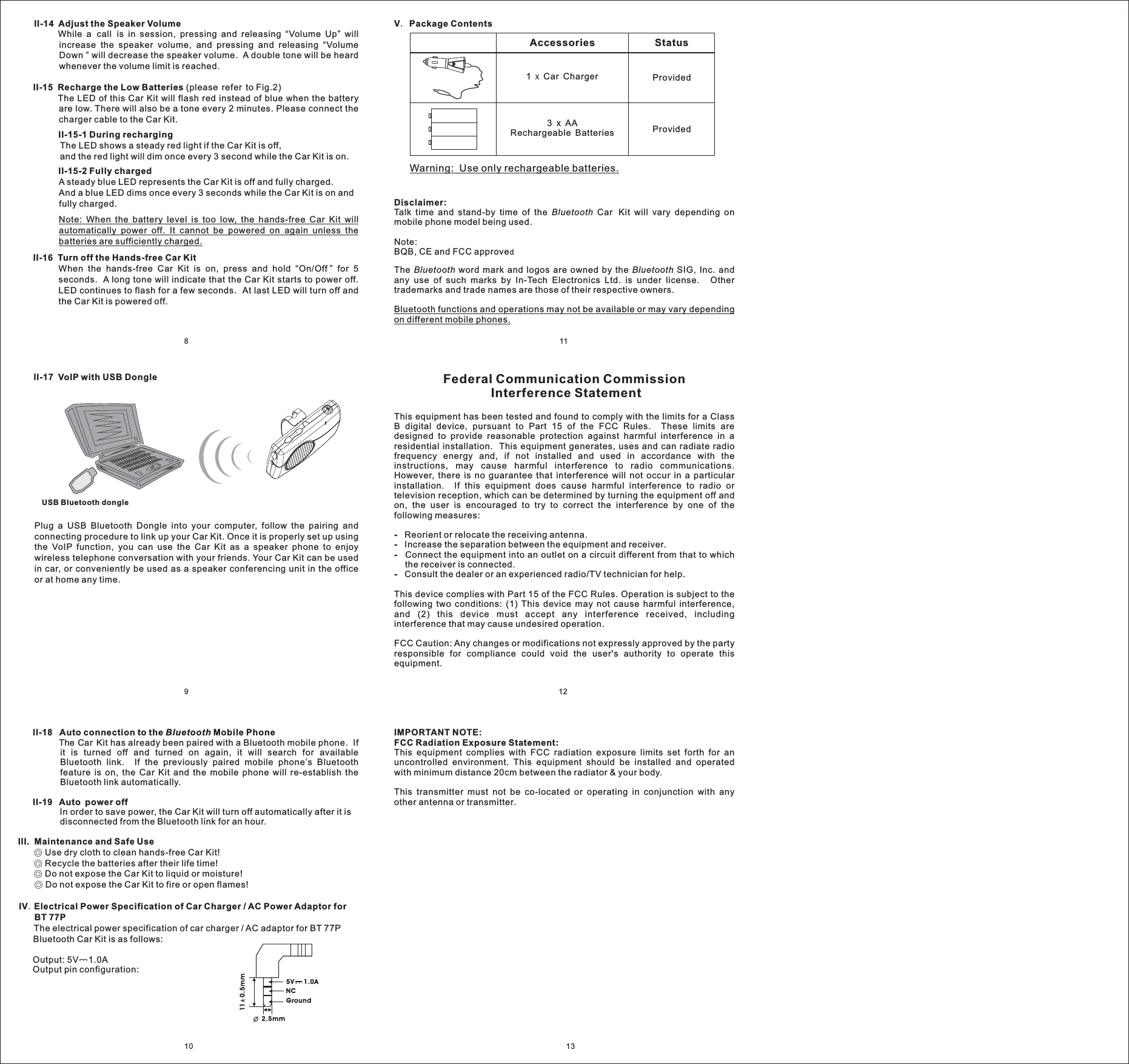 V Package Contents.Accessories Status3AABatteriesxRechargeableProvidedProvided1 Car ChargerxWarning: Use only rechargeable batteries.8111210II-14 Adjust the Speaker VolumeII-15 Recharge the Low BatteriesII-15-1 During rechargingII-15-2 Fully chargedII-16 Turn off the Hands-free Car KitWhile a call is in session, pressing and releasing “Volume Up” willincrease the speaker volume, and pressing and releasing “VolumeDown ” will decrease the speaker volume. A double tone will be heardwhenever the volume limit is reached.(please refer to Fig.2)The LED of this Car Kit will flash red instead of blue when the batteryare low. There will also be a tone every 2 minutes. Please connect thecharger cable to the Car Kit.The LED shows a steady red light if the Car Kit is off,and the red light will dim once every 3 second while the Car Kit is on.A steady blue LED represents the Car Kit is off and fully charged.And a blue LED dims once every 3 seconds while the Car Kit is on andfully charged.When the hands-free Car Kit is on, press and hold “On/Off ” for 5seconds. A long tone will indicate that the Car Kit starts to power off.LED continues to flash for a few seconds. At last LED will turn off andthe Car Kit is powered off.Note: When the battery level is too low, the hands-free Car Kit willautomatically power off. It cannot be powered on again unless thebatteries are sufficiently charged.II-18 Auto connection to the Mobile PhoneII-19 Auto power offIII. Maintenance and Safe UseIV Electrical Power Specification of Car Charger / AC Power Adaptor forBT 77PBluetoothThe Car Kit has already been paired with a Bluetooth mobile phone. Ifit is turned off and turned on again, it will search for availableBluetooth link. If the previously paired mobile phone’s Bluetoothfeature is on, the Car Kit and the mobile phone will re-establish theBluetooth link automatically.In order to save power, the Car Kit will turn off automatically after it isdisconnected from the Bluetooth link for an hour.Use dry cloth to clean hands-free Car Kit!Recycle the batteries after their life time!Do not expose the Car Kit to liquid or moisture!Do not expose the Car Kit to fire or open flames!The electrical power specification of car charger / AC adaptor for BT 77PBluetooth Car Kit is as follows:Output: 5V 1.0AOutput pin configuration:◎◎◎◎.Federal Communication CommissionInterference StatementThis equipment has been tested and found to comply with the limits for a ClassB digital device, pursuant to Part 15 of the FCC Rules. These limits aredesigned to provide reasonable protection against harmful interference in aresidential installation. This equipment generates, uses and can radiate radiofrequency energy and, if not installed and used in accordance with theinstructions, may cause harmful interference to radio communications.However, there is no guarantee that interference will not occur in a particularinstallation. If this equipment does cause harmful interference to radio ortelevision reception, which can be determined by turning the equipment off andon, the user is encouraged to try to correct the interference by one of thefollowing measures:Reorient or relocate the receiving antenna.Increase the separation between the equipment and receiver.Connect the equipment into an outlet on a circuit different from that to whichthe receiver is connected.Consult the dealer or an experienced radio/TV technician for help.This device complies with Part 15 of the FCC Rules. Operation is subject to thefollowing two conditions: (1) This device may not cause harmful interference,and (2) this device must accept any interference received, includinginterference that may cause undesired operation.FCC Caution: Any changes or modifications not expressly approved by the partyresponsible for compliance could void the user&apos;s authority to operate thisequipment.----IMPORTANT NOTE:FCC Radiation Exposure Statement:This equipment complies with FCC radiation exposure limits set forth for anuncontrolled environment. This equipment should be installed and operatedwith minimum distance 20cm between the radiator &amp; your body.This transmitter must not be co-located or operating in conjunction with anyother antenna or transmitter.13II-17 VoIP with USB DonglePlug a USB Bluetooth Dongle into your computer, follow the pairing andconnecting procedure to link up your Car Kit. Once it is properly set up usingthe VoIP function, you can use the Car Kit as a speaker phone to enjoywireless telephone conversation with your friends. Your Car Kit can be usedin car, or conveniently be used as a speaker conferencing unit in the officeor at home any time.USB Bluetooth dongle9Disclaimer:Talk time and stand-by time of the Car Kit will vary depending onmobile phone model being used.Note:BQB, CE and FCC approveThe word mark and logos are owned by the SIG, Inc. andany use of such marks by In-Tech Electronics Ltd. is under license. Othertrademarks and trade names are those of their respective owners.BluetoothBluetooth BluetoothdBluetooth functions and operations may not be available or may vary dependingon different mobile phones.5V 1.0ANCGround2.5mm11 0.5mm
