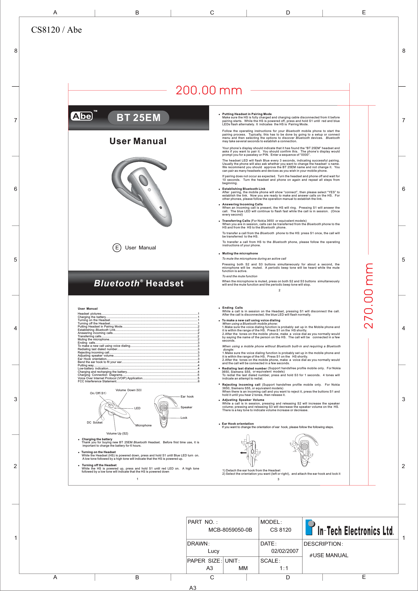 12345678ABCDEABCE12345678DA3PART NOMCB-8059050-0B.: MODELCS 120:8DRAWN:LucyDATE:02/02/2007PAPER SIZE:A3UNIT:MMSCALE:11::DESCRIPTION#USE MANUALIn Tech Electronics Ltd-.!Ear Hook orientationIf you want to change the orientation of ear hook, please follow the following steps.1) Detach the ear hook from the Headset2) Select the orientation you want (left or right), and attach the ear hook and lock it2Bluetooth®HeadsetUser ManualUser ManualE13User ManualHeadset pictures..............................................................................................................1Charging the battery.........................................................................................................1Turning on the Headset....................................................................................................1Turning off the Headset....................................................................................................1Putting Headset in Pairing Mode......................................................................................2Establishing Link..............................................................................................2Answering incoming calls.................................................................................................2Transferring calls..............................................................................................................2Muting the microphone.....................................................................................................2Ending calls.....................................................................................................................3To make a new call using voice dialing.............................................................................3Redialing last dialed number............................................................................................3Rejecting incoming call.....................................................................................................3Adjusting speaker volume................................................................................................3Ear Hook orientation........................................................................................................3Bend the ear hook to fit your ear.......................................................................................4Putting way.......................................................................................................................4Low-battery indication......................................................................................................4Charging and recharging the battery.................................................................................4Charging Connection Diagrams......................................................................................5Voice Over Internet Protocol (VOIP) Application...............................................................5FCC Interference Statement.............................................................................................6BluetoothOn Off S1/()Volume Up (S2)Volume Down S3()LEDDC Socket MicrophoneSpeakerEar hookLockUser ManualBT 25EM!!Charging the batteryTurning on the HeadsetTurning off the HeadsetThank you for buying new BT 25EM Headset. Before first time use, it isimportant to charge the battery for 6 hours.While the Headset (HS) is powered down, press and hold S1 until Blue LED turn on.A low tone followed by a high tone will indicate that the HS is powered up.While the HS is powered up, press and hold S1 until red LED on. A high tonefollowed by a low tone will indicate that the HS is powered downBluetooth!!!!!Putting Headset in Pairing ModeEstablishing Bluetooth LinkAnswering Incoming CallsTransferring CallsMuting the microphoneMake sure the HS is fully charged and charging cable disconnected from it beforepairing starts. While the HS is powered off, press and hold S1 until red and blueLEDs flash alternately It indicates the HS is Pairing Mode.Follow the operating instructions for your mobile phone to start thepairing process. Typically, this has to be done by going to a setup or connectmenu and then selecting the options to discover devices.may take several seconds to establish a connection.Your phone’s display should indicate that it has found the “BT 25EM” headset andasks if you want to pair it. You should confirm this. The phone’s display wouldprompt you for a passkey or PIN. Enter a sequence of “0000”.The headset LED will flash Blue every 3 seconds, indicating successful pairing.Usually the phone will also ask whether you want to change the headset s name.We recommend you should approve the BT 25EM name and not change it. Youcan pair as many headsets and devices as you wish in your mobile phone.If pairing does not occur as expected. Turn the headset and phone off and wait for10 seconds. Turn the headset and phone on again and repeat all steps frombeginning.After pairing, the mobile phone will show “connect”, then please select “YES” toestablish the link. Now you are ready to make and answer calls on the HS. Forother phones, please follow the operation manual to establish the link.When an incoming call is present, the HS will ring. Pressing S1 will answer thecall. The blue LED will continue to flash fast while the call is in session. (Onceevery second)(For Nokia 3650 or equivalent models)When you are in session, calls can be transferred from the phone to theHS and from the HS to the phone.To transfer a call from the phone to the HS: press S1 once, the call willbe transferred to the HS.To transfer a call from HS to the phone, please follow the operatinginstructions of your phone.Pressing both S2 and S3 buttons simultaneously for about a second, themicrophone will be muted. A periodic beep tone will be heard while the mutefunction is active.When the microphone is muted, press on both S2 and S3 buttons simultaneouslywill end the mute function and the periodic beep tone will stop..&apos;BluetoothBluetooth BluetoothBluetoothBluetoothBluetoothBluetoothTo mute the microphone during an active callTo end the mute function!!!Ending CallsTo make a new call using voice dialingRedialing last dialed numberRejecting incoming callAdjusting Speaker VolumeWhile a call is in session on the Headset, pressing S1 will disconnect the call.After the call is disconnected, the blue LED will flash normally.1.Make sure the voice dialing function is probably set up in the Mobile phone andit is within the range of the HS. Press S1 on the HS shortly.2.After the tones on the mobile phone, make a voice dial as you normally wouldby saying the name of the person on the HS. The call will be connected in a fewseconds.1.Make sure the voice dialing function is probably set up in the mobile phone andit is within the range of the HS. Press S1 on the HS shortly.2.After the tones on the mobile phone, make a voice dial as you normally wouldand the call will be connected in a few seconds.(Support handsfree profile mobile only. For Nokia3650, Siemens S55, or equivalent models)To redial the last dialed number, press and hold S3 for 1 seconds. 4 tones willindicate an attempt to redial.(Support handsfree profile mobile only. For Nokia3650, Siemens S55, or equivalent models)When there is an incoming call and you want to reject it, press the buttons S1 andhold it until you hear 2 tones, then release it.While a call is in session, pressing and releasing S2 will increase the speakervolume; pressing and releasing S3 will decrease the speaker volume on the HSThere is a key tone to indicate volume increase or decrease.When using a Bluetooth mobile phone:When using a mobile phone without Bluetooth built-in and requiring a Bluetoothdongle:.!!!200.00 mm270.00 mmTMCS8120 / Abe