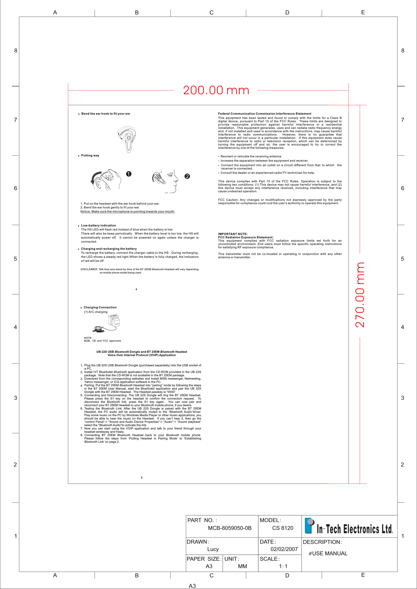 12345678ABCDEABCE12345678DA3PART NOMCB-8059050-0B.: MODELCS 120:8DRAWN:LucyDATE:02/02/2007PAPER SIZE:A3UNIT:MMSCALE:11::DESCRIPTION#USE MANUALIn Tech Electronics Ltd-.!Bend the ear hook to fit your ear1. Put on the headset with the ear hook behind your ear.2. Bend the ear hook gently to fit your ear.Notice: Make sure the microphone is pointing towards your mouth.DISCLAIMER: Talk time and stand-by time of the BT 25EM Headset will vary dependingon mobile phone model being usedBluetooth!Putting way54!!Low-battery indicationCharging and recharging the batteryThe HS LED will flash red instead of blue when the battery is low.There will also be beep periodically. When the battery level is too low, the HS willautomatically power off. It cannot be powered on again unless the charger isconnected.To recharge the battery, connect the charger cable to the HS. During recharging,the LED shows a steady red light.When the battery is fully charged, the indicatorsof red will be off.ACAdaptorAC MainsCar charger!Charging Connection(2) Car charging(1) A/C chargingNOTEBQB CE and FCC approved:,.UB 22S USB Dongle and BT 25EM HeadsetVoice Over Internet Protocol (VOIP) ApplicationBluetooth BluetoothPlug the UB 22S USB Dongle (purchased separately) into the USB socket ofaPC.Install IVT BlueSoleil application from the CD-ROM provided in the UB 22Spackage. Note that the CD-ROM is not available in the BT 25EM package.Download from the corresponding websites and install MSN messenger, Netmeeting,Yahoo messenger, or ICQ application software in the PC.Pairing: Put the BT 25EM Headset into pairing mode by following the stepsin the BT 25EM User Manual, start the BlueSoleil application and pair the UB 22SDongle with the BT 25EM Headset. The Headset passkey is 0000Connecting and Disconnecting: The UB 22S Dongle will ring the BT 25EM Headset.Please press the S1 key on the headset to confirm the connection request. Todisconnect the link, press the S1 key again. You can now pair andreconnect your BT 25EM Headset to your mobile phone, if you desire.Testing the Link: After the UB 22S Dongle is paired with the BT 25EMHeadset, the PC audio will be automatically routed to the Audio driver.Play some music on the PC by Windows Media Player or other music applications; youshould be able to hear the music on the Headset. If you can’ hear it, then go theontrol Panel -&gt; ound and Audio Device Properties -&gt; udio -&gt; ound playbackselect the Audio to activate the link.Now you can start using the VOIP application and talk to your friend through yourheadset wirelessly and freely.Connecting BT 25EM Headset back to your mobile phone.Please follow the steps from ‘Putting Headset in Pairing Mode’ to ‘EstablishingLink’ on page 2.BluetoothBluetoothBluetoothBluetoothBluetoothBluetoothluetoothluetoothBluetooth BluetoothBluetooth.tcS ASBB“”“”“”“”“ ”“”“ ”“”1.2.3.4.5.6.7.8.270.00 mm200.00 mmFederal Communication Commission Interference Statement----This equipment has been tested and found to comply with the limits for a Class Bdigital device, pursuant to Part 15 of the FCC Rules. These limits are designed toprovide reasonable protection against harmful interference in a residentialinstallation. This equipment generates, uses and can radiate radio frequency energyand, if not installed and used in accordance with the instructions, may cause harmfulinterference to radio communications. However, there is no guarantee thatinterference will not occur in a particular installation. If this equipment does causeharmful interference to radio or television reception, which can be determined byturning the equipment off and on, the user is encouraged to try to correct theinterference by one of the following measures:Reorient or relocate the receiving antenna.Increase the separation between the equipment and receiver.Connect the equipment into an outlet on a circuit different from that to which thereceiver is connected.Consult the dealer or an experienced radio/TV technician for help.This device complies with Part 15 of the FCC Rules. Operation is subject to thefollowing two conditions: (1) This device may not cause harmful interference, and (2)this device must accept any interference received, including interference that maycause undesired operation.FCC Caution: Any changes or modifications not expressly approved by the partyresponsible for compliance could void the user&apos;s authority to operate this equipment.IMPORTANT NOTE:FCC Radiation Exposure Statement:This equipment complies with FCC radiation exposure limits set forth for anuncontrolled environment. End users must follow the specific operating instructionsfor satisfying RF exposure compliance.This transmitter must not be co-located or operating in conjunction with any otherantenna or transmitter.