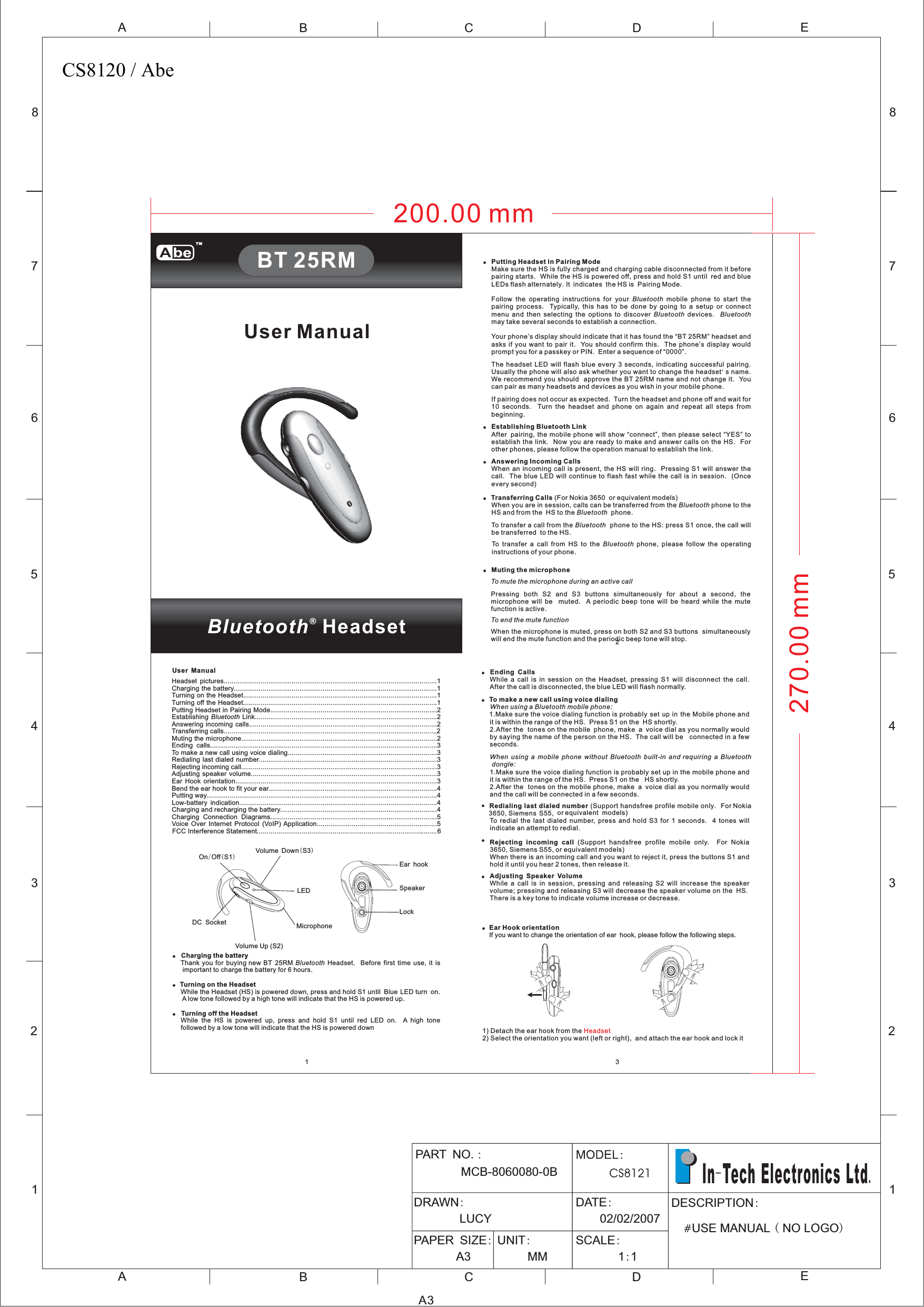 12345678ABCDEABCE12345678D3200.00 mm270.00 mm12Bluetooth®HeadsetUser ManualBT 25RM!!Charging the batteryTurning on the HeadsetTurning off the HeadsetThank you for buying new BT 25RM Headset. Before first time use, it isimportant to charge the battery for 6 hours.While the Headset (HS) is powered down, press and hold S1 until Blue LED turn on.A low tone followed by a high tone will indicate that the HS is powered up.While the HS is powered up, press and hold S1 until red LED on. A high tonefollowed by a low tone will indicate that the HS is powered downBluetooth!On Off S1/()Volume Up (S2)Volume Down S3()LEDDC Socket MicrophoneSpeakerEar hookLock!!!!Putting Headset in Pairing ModeEstablishing Bluetooth LinkAnswering Incoming CallsTransferring CallsMuting the microphoneMake sure the HS is fully charged and charging cable disconnected from it beforepairing starts. While the HS is powered off, press and hold S1 until red and blueLEDs flash alternately It indicates the HS is Pairing Mode.Follow the operating instructions for your mobile phone to start thepairing process. Typically, this has to be done by going to a setup or connectmenu and then selecting the options to discover devices.may take several seconds to establish a connection.Your phone’s display should indicate that it has found the “BT 25RM” headset andasks if you want to pair it. You should confirm this. The phone’s display wouldprompt you for a passkey or PIN. Enter a sequence of “0000”.The headset LED will flash blue every 3 seconds, indicating successful pairing.Usually the phone will also ask whether you want to change the headset s name.We recommend you should approve the BT 25RM name and not change it. Youcan pair as many headsets and devices as you wish in your mobile phone.If pairing does not occur as expected. Turn the headset and phone off and wait for10 seconds. Turn the headset and phone on again and repeat all steps frombeginning.After pairing, the mobile phone will show “connect”, then please select “YES” toestablish the link. Now you are ready to make and answer calls on the HS. Forother phones, please follow the operation manual to establish the link.When an incoming call is present, the HS will ring. Pressing S1 will answer thecall. The blue LED will continue to flash fast while the call is in session. (Onceevery second)(For Nokia 3650 or equivalent models)When you are in session, calls can be transferred from the phone to theHS and from the HS to the phone.To transfer a call from the phone to the HS: press S1 once, the call willbe transferred to the HS.To transfer a call from HS to the phone, please follow the operatinginstructions of your phone.Pressing both S2 and S3 buttons simultaneously for about a second, themicrophone will be muted. A periodic beep tone will be heard while the mutefunction is active.When the microphone is muted, press on both S2 and S3 buttons simultaneouslywill end the mute function and the periodic beep tone will stop..&apos;BluetoothBluetooth BluetoothBluetoothBluetoothBluetoothBluetoothTo mute the microphone during an active callTo end the mute function!!!Ending CallsTo make a new call using voice dialingRedialing last dialed numberRejecting incoming callAdjusting Speaker VolumeWhile a call is in session on the Headset, pressing S1 will disconnect the call.After the call is disconnected, the blue LED will flash normally.1.Make sure the voice dialing function is probably set up in the Mobile phone andit is within the range of the HS. Press S1 on the HS shortly.2.After the tones on the mobile phone, make a voice dial as you normally wouldby saying the name of the person on the HS. The call will be connected in a fewseconds.1.Make sure the voice dialing function is probably set up in the mobile phone andit is within the range of the HS. Press S1 on the HS shortly.2.After the tones on the mobile phone, make a voice dial as you normally wouldand the call will be connected in a few seconds.(Support handsfree profile mobile only. For Nokia3650, Siemens S55, or equivalent models)To redial the last dialed number, press and hold S3 for 1 seconds. 4 tones willindicate an attempt to redial.(Support handsfree profile mobile only. For Nokia3650, Siemens S55, or equivalent models)When there is an incoming call and you want to reject it, press the buttons S1 andhold it until you hear 2 tones, then release it.While a call is in session, pressing and releasing S2 will increase the speakervolume; pressing and releasing S3 will decrease the speaker volume on the HSThere is a key tone to indicate volume increase or decrease.When using a Bluetooth mobile phone:When using a mobile phone without Bluetooth built-in and requiring a Bluetoothdongle:.!!!!Ear Hook orientationIf you want to change the orientation of ear hook, please follow the following steps.1) Detach the ear hook from the2) Select the orientation you want (left or right), and attach the ear hook and lock itHeadsetA3PART NOMCB-8060080-0B.:DRAWN:LUCYDATE:02/02/2007PAPER SIZE:A3UNIT:MMSCALE:11::DESCRIPTION#USE MANUAL NO LOGO()In Tech Electronics Ltd-.User ManualHeadset pictures..............................................................................................................1Charging the battery.........................................................................................................1Turning on the Headset....................................................................................................1Turning off the Headset....................................................................................................1Putting Headset in Pairing Mode......................................................................................2Establishing Link..............................................................................................2Answering incoming calls.................................................................................................2Transferring calls..............................................................................................................2Muting the microphone.....................................................................................................2Ending calls.....................................................................................................................3To make a new call using voice dialing.............................................................................3Redialing last dialed number............................................................................................3Rejecting incoming call.....................................................................................................3Adjusting speaker volume................................................................................................3Ear Hook orientation........................................................................................................3Bend the ear hook to fit your ear.......................................................................................4Putting way.......................................................................................................................4Low-battery indication......................................................................................................4Charging and recharging the battery.................................................................................4Charging Connection Diagrams......................................................................................5Voice Over Internet Protocol (VoIP) Application..............................................................5FCC Interference Statement.............................................................................................6BluetoothTMCS8120 / Abe