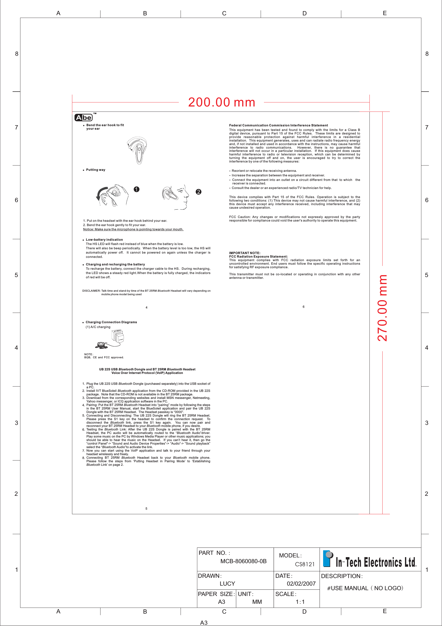 12345678ABCDEABCE12345678DA3PART NOMCB-8060080-0B.:DRAWN:LUCYDATE:02/02/2007PAPER SIZE:A3UNIT:MMSCALE:11::DESCRIPTION#USE MANUAL NO LOGO()In Tech Electronics Ltd-.465!Bend the ear hook to fityour ear!!Low-battery indicationCharging and recharging the batteryThe HS LED will flash red instead of blue when the battery is low.There will also be beep periodically. When the battery level is too low, the HS willautomatically power off. It cannot be powered on again unless the charger isconnected.To recharge the battery, connect the charger cable to the HS. During recharging,the LED shows a steady red light.When the battery is fully charged, the indicatorsof red will be off.1. Put on the headset with the ear hook behind your ear.2. Bend the ear hook gently to fit your ear.Notice: Make sure the microphone is pointing towards your mouth.DISCLAIMER: Talk time and stand-by time of the BT 25RM Headset will vary depending onmobile phone model being usedBluetooth!Putting wayACAdaptorAC MainsCar charger!Charging Connection Diagrams(2) Car charging(1) A/C chargingNOTEBQB CE and FCC approved:,.UB 22S USB Dongle and BT 25RM HeadsetVoice Over Internet Protocol (VoIP) ApplicationBluetooth BluetoothPlug the UB 22S USB Dongle (purchased separately) into the USB socket ofaPC.Install IVT BlueSoleil application from the CD-ROM provided in the UB 22Spackage. Note that the CD-ROM is not available in the BT 25RM package.Download from the corresponding websites and install MSN messenger, Netmeeting,Yahoo messenger, or ICQ application software in the PC.Pairing: Put the BT 25RM Headset into pairing mode by following the stepsin the BT 25RM User Manual, start the BlueSoleil application and pair the UB 22SDongle with the BT 25RM Headset. The Headset passkey is 0000Connecting and Disconnecting: The UB 22S Dongle will ring the BT 25RM Headset.Please press the S1 key on the headset to confirm the connection request. Todisconnect the link, press the S1 key again. You can now pair andreconnect your BT 25RM Headset to your mobile phone, if you desire.Testing the Link: After the UB 22S Dongle is paired with the BT 25RMHeadset, the PC audio will be automatically routed to the Audio driver.Play some music on the PC by Windows Media Player or other music applications; youshould be able to hear the music on the Headset. If you can’ hear it, then go theontrol Panel -&gt; ound and Audio Device Properties -&gt; udio -&gt; ound playbackselect the Audio to activate the link.Now you can start using the VoIP application and talk to your friend through yourheadset wirelessly and freely.Connecting BT 25RM Headset back to your mobile phone.Please follow the steps from ‘Putting Headset in Pairing Mode’ to ‘EstablishingLink’ on page 2.BluetoothBluetoothBluetoothBluetoothBluetoothBluetoothluetoothluetoothBluetooth BluetoothBluetooth.tcS ASBB“”“”“”“”“ ”“”“ ”“”1.2.3.4.5.6.7.8.200.00 mm270.00 mmTMFederal Communication Commission Interference Statement----This equipment has been tested and found to comply with the limits for a Class Bdigital device, pursuant to Part 15 of the FCC Rules. These limits are designed toprovide reasonable protection against harmful interference in a residentialinstallation. This equipment generates, uses and can radiate radio frequency energyand, if not installed and used in accordance with the instructions, may cause harmfulinterference to radio communications. However, there is no guarantee thatinterference will not occur in a particular installation. If this equipment does causeharmful interference to radio or television reception, which can be determined byturning the equipment off and on, the user is encouraged to try to correct theinterference by one of the following measures:Reorient or relocate the receiving antenna.Increase the separation between the equipment and receiver.Connect the equipment into an outlet on a circuit different from that to which thereceiver is connected.Consult the dealer or an experienced radio/TV technician for help.This device complies with Part 15 of the FCC Rules. Operation is subject to thefollowing two conditions: (1) This device may not cause harmful interference, and (2)this device must accept any interference received, including interference that maycause undesired operation.FCC Caution: Any changes or modifications not expressly approved by the partyresponsible for compliance could void the user&apos;s authority to operate this equipment.IMPORTANT NOTE:FCC Radiation Exposure Statement:This equipment complies with FCC radiation exposure limits set forth for anuncontrolled environment. End users must follow the specific operating instructionsfor satisfying RF exposure compliance.This transmitter must not be co-located or operating in conjunction with any otherantenna or transmitter.