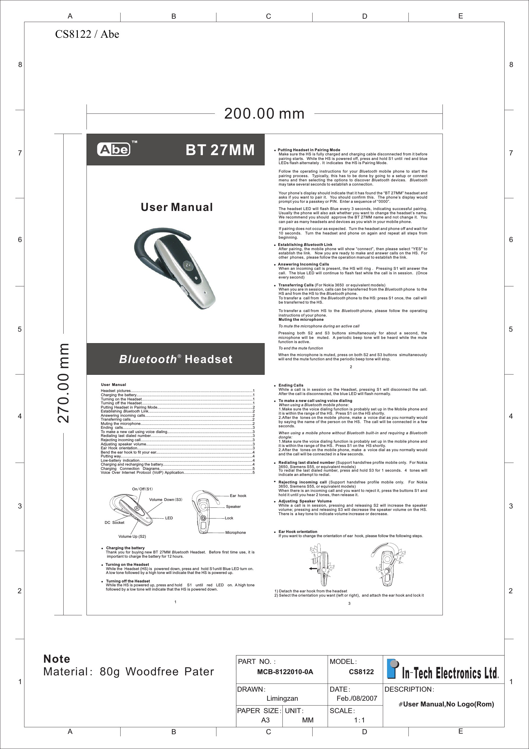 ®Bluetooth  HeadsetUser ManualUser Manual!  Charging the batteryThank  you for  buying new  BT  27MM Bluetooth  Headset.    Before  first  time  use,  it  is important to charge the battery for 12 hours.!Turning on the Headset While the  Headset (HS) is  powered down, press and  hold S1unitl Blue LED turn on.  A low tone followed by a high tone will indicate that the HS is powered up.!  Turning off the Headset While the HS is powered up, press and hold  S1 until red LED on.  A high tone followed by a low tone will indicate that the HS is powered down.  1Headset  pictures..............................................................................................................1Charging the battery.........................................................................................................1Turning on the Headset....................................................................................................1Turning off the Headset....................................................................................................1Putting Headset in Pairing Mode......................................................................................2Establishing  Bluetooth Link..............................................................................................2Answering incoming calls.................................................................................................2Transferring calls..............................................................................................................2Muting the microphone.....................................................................................................2Ending  calls.....................................................................................................................3To make a new call using voice dialing.............................................................................3Redialing last dialed  number............................................................................................3Rejecting incoming call.....................................................................................................3Adjusting  speaker  volume................................................................................................3Ear  Hook  orientation........................................................................................................3Bend the ear hook to fit your ear.......................................................................................4Putting way.......................................................................................................................4Low-battery  indication......................................................................................................4Charging and recharging the battery.................................................................................4Charging    Connection    Diagrams....................................................................................5 Voice  Over  Internet  Protocol  (VoIP) Application..............................................................5MicrophoneSpeakerEar hookLockOn/Off(S1)Volume Up (S2)Volume Down(S3)LEDDC  Socket!  Putting Headset in Pairing ModeMake sure the HS is fully charged and charging cable disconnected from it before pairing starts.  While the HS is powered off, press and hold S1 until red and blue LEDs flash alternately .It indicates  the HS is Pairing Mode.Follow  the  operating  instructions  for  your  Bluetooth  mobile  phone  to  start  the pairing  process.    Typically,  this  has  to  be  done  by  going  to  a  setup  or  connect menu  and  then  selecting  the  options  to  discover  Bluetooth  devices.    Bluetooth may take several seconds to establish a connection.Your phone’s display should indicate that it has found the “BT 27MM” headset and asks  if  you  want  to  pair  it.   You should  confirm  this.    The  phone’s  display  would prompt you for a passkey or PIN.  Enter a sequence of “0000”.The  headset  LED  will flash  Blue  every 3  seconds,  indicating successful  pairing. Usually the phone will also ask whether you want to change the headset’s name. We recommend you should  approve the BT 27MM name and not change it.  You can pair as many headsets and devices as you wish in your mobile phone.If pairing does not occur as expected.  Turn the headset and phone off and wait for 10  seconds.    Turn  the  headset  and  phone  on  again  and  repeat  all  steps  from beginning.!  Establishing Bluetooth Link After pairing,  the  mobile  phone  will  show  “connect”, then please  select  “YES”  to establish the  link.   Now you are  ready  to make and answer calls  on  the HS. For other phones, please follow the operation manual to establish the link.! Answering Incoming CallsWhen an  incoming  call is present, the  HS  will ring .  Pressing  S1  will answer the call.  The  blue  LED  will  continue  to  flash  fast  while  the  call  is  in  session.    (Once every second)!  Transferring Calls (For Nokia 3650  or equivalent models)When you are in session, calls can be transferred from the Bluetooth phone  to the HS and from the HS to the Bluetooth phone.To transfer a  call from  the Bluetooth phone to the HS: press S1 once, the  call will be transferred to the HS.To transfer a  call from  HS  to  the  Bluetooth phone,  please  follow  the  operating instructions of your phone.Muting the microphoneTo mute the microphone during an active callPressing  both  S2  and  S3  buttons  simultaneously  for  about  a  second,  the microphone  will  be    muted.    A  periodic  beep  tone  will  be  heard  while  the  mute function is active.To end the mute functionWhen the microphone is muted, press on both S2 and S3 buttons  simultaneously will end the mute function and the periodic beep tone will stop.2!Ending CallsWhile  a  call  is  in  session  on  the  Headset,  pressing  S1  will  disconnect  the  call.   After the call is disconnected, the blue LED will flash normally.!To make a new call using voice dialingW hen using a Bluetooth mobile phone:1.Make sure the voice dialing function is probably set up in the Mobile phone and  it is within the range of the HS.  Press S1 on the HS shortly.2.After the  tones on the mobile phone, make a voice dial as you normally would by saying the name  of the person on the  HS.  The call  will be connected in a few seconds.When  using  a mobile  phone  without  Bluetooth  built-in  and  requiring  a  Bluetooth dongle:1.Make sure the voice dialing function is probably set up in the mobile phone and it is within the range of the HS.  Press S1 on the  HS shortly.2.After the  tones on the mobile phone, make a voice dial as you normally would and the call will be connected in a few seconds.!Redialing last dialed number (Support handsfree profile mobile only.  For Nokia       3650, Siemens S55, or equivalent models)To  redial the  last  dialed  number,  press and  hold  S3  for 1  seconds.    4   tones  will indicate an attempt to redial.!Rejecting  incoming  call  (Support  handsfree  profile  mobile  only.    For  Nokia 3650, Siemens S55, or equivalent models)When there is an incoming call and you want to reject it, press the buttons S1 and hold it until you hear 2 tones, then release it.!Adjusting Speaker VolumeWhile  a  call  is  in  session,  pressing  and  releasing  S2  will  increase  the  speaker volume; pressing  and  releasing  S3  will decrease the speaker volume on  the  HS.    There is a key tone to indicate volume increase or decrease.   !Ear Hook orientationIf you want to change the orientation of ear hook, please follow the following steps.1) Detach the ear hook from the headset2) Select the orientation you want (left or right),  and attach the ear hook and lock it  3200.00 mm270.00 mm12345678ABCDEABCE12345678DPART NO.:      MCB-8122010-0AMODEL:      CS8122DRAWN:         Limingzan                     DATE:  Feb./08/2007PAPER SIZE:       A3            UNIT:     MM            SCALE:       1:1                                              DESCRIPTION:                                   #User Manual,No Logo(Rom)   In-Tech Electronics Ltd.NoteMaterial: 80g Woodfree PaterBT 27MM CS8122 / Abe