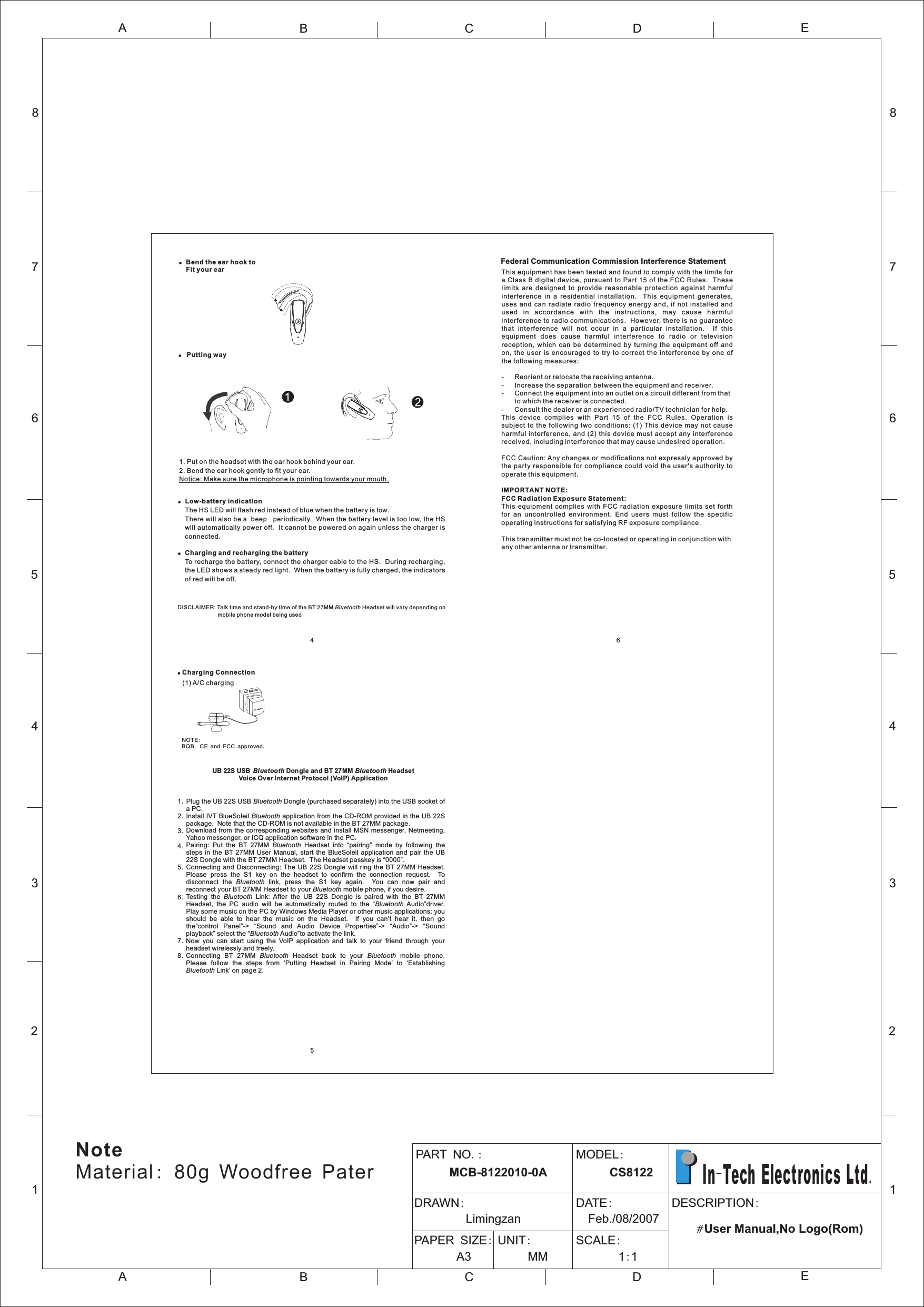 Federal Communication Commission Interference StatementThis equipment has been tested and found to comply with the limits for a Class B  digital  device, pursuant to Part 15 of  the FCC Rules.  These limits  are  designed  to  provide  reasonable  protection  against  harmful interference  in  a  residential  installation.    This  equipment  generates, uses  and  can  radiate  radio  frequency  energy  and,  if  not  installed  and us ed  in  ac corda nce  w ith  t he  in stru c tion s,  ma y  ca use  h armf u l interference to radio communications.  However, there is no guarantee that  interference  will  not  occur  in  a  particular  installation.    If  this equipment  does  cause  harmful  interference  to  radio  or  television reception,  which  can  be  determined  by  turning  the  equipment  off  and on,  the  user  is  encouraged  to  try  to  correct  the  interference  by  one  of the following measures:- Reorient or relocate the receiving antenna.- Increase the separation between the equipment and receiver.- Connect the equipment into an outlet on a circuit different from thatto which the receiver is connected.- Consult the dealer or an experienced radio/TV technician for help.This  device  complies  with  Part  15  of  the  FCC  Rules.  Operation  is subject  to the following  two  conditions:  (1) This  device  may  not  cause harmful  interference,  and (2)  this  device must accept  any interference received, including interference that may cause undesired operation.FCC Caution: Any changes or modifications not expressly approved by the  party responsible for  compliance  could void the  user&apos;s  authority to operate this equipment.IMPORTANT NOTE:FCC Radiation Exposure Statement:This  equipment  complies  with  FCC  radiation  exposure  limits  set  forth for  an  uncontrolled  environment.  End  users  must  follow  the  specific operating instructions for satisfying RF exposure compliance.This transmitter must not be co-located or operating in conjunction with any other antenna or transmitter.6!Bend the ear hook to Fit your ear!Low-battery indicationThe HS LED will flash red instead of blue when the battery is low. There will also be a  beep   periodically.  When the battery level is too low, the HS will automatically power off.  It cannot be powered on again unless the charger is connected.!Charging and recharging the batteryTo recharge the battery, connect the charger cable to the HS.  During recharging, the LED shows a steady red light.  When the battery is fully charged, the indicators of red will be off.1. Put on the headset with the ear hook behind your ear.2. Bend the ear hook gently to fit your ear. Notice: Make sure the microphone is pointing towards your mouth.DISCLAIMER: Talk time and stand-by time of the BT 27MM Bluetooth Headset will vary depending on mobile phone model being used!Putting wayC Adapt rA oAC Mai sn! Charging Connection (1) A/C charging      NOTE:BQB, CE and FCC approved. UB 22S USB  Bl ue tooth Don gle and BT 27MM Bluetooth HeadsetVoice Over Internet Protocol (VoIP) ApplicationPlug the UB 22S USB Bluetooth Dongle (purchased separately) into the USB socket of a PC.Install IVT BlueSoleil Bluetooth application from the CD-ROM provided in the UB 22S package.  Note that the CD-ROM is not available in the BT 27MM package.Download from the corresponding websites and install MSN messenger, Netmeeting, Yahoo messenger, or ICQ application software in the PC.Pairing:  Put  the  BT  27MM  Bluetooth  Headset  into  “pairing”  mode  by  following  the steps  in the  BT 27MM User  Manual,  start  the  BlueSoleil  application  and  pair  the  UB 22S Dongle with the BT 27MM Headset.  The Headset passkey is “0000”.Connecting  and  Disconnecting: The  UB 22S  Dongle  will  ring  the BT  27MM  Headset.   Please  press  the  S1  key  on  the  headset  to  confirm  the  connection  request.    To disconnect  the  Bluetooth  link,  press  the  S1  key  again.    You  can  now  pair  and reconnect your BT 27MM Headset to your Bluetooth mobile phone, if you desire.Testing  the  Bluetooth  Link:  After  the  UB  22S  Dongle  is  paired  with  the  BT  27MM Headset,  the  PC  audio  will  be  automatically  routed  to  the  “Bluetooth  Audio”driver.   Play some music on the PC by Windows Media Player or other music applications; you should  be  able  to  hear  the  music  on  the  Headset.    If  you  can’t  hear  it,  then  go the“control  Panel”-&gt;  “Sound  and  Audio  Device  Properties”-&gt;  “Audio”-&gt;  “Sound playback” select the “Bluetooth Audio”to activate the link.Now  you  can  start  using  the  VoIP  application  and  talk  to  your  friend  through  your headset wirelessly and freely.Connecting  BT  27MM  Bluetooth  Headset  back  to  your  Bluetooth  mobile  phone.   Please  follow  the  steps  from  ‘Putting  Headset  in  Pairing  Mode’  to  ‘Establishing Bluetooth Link’ on page 2.1.2.3.4.5.6.7.8.12345678ABCDEABCE12345678DPART NO.:      MCB-8122010-0AMODEL:      CS8122DRAWN:         Limingzan                     DATE:  Feb./08/2007PAPER SIZE:       A3            UNIT:     MM            SCALE:       1:1                                              DESCRIPTION:                                   #User Manual,No Logo(Rom)   In-Tech Electronics Ltd.NoteMaterial: 80g Woodfree Pater45