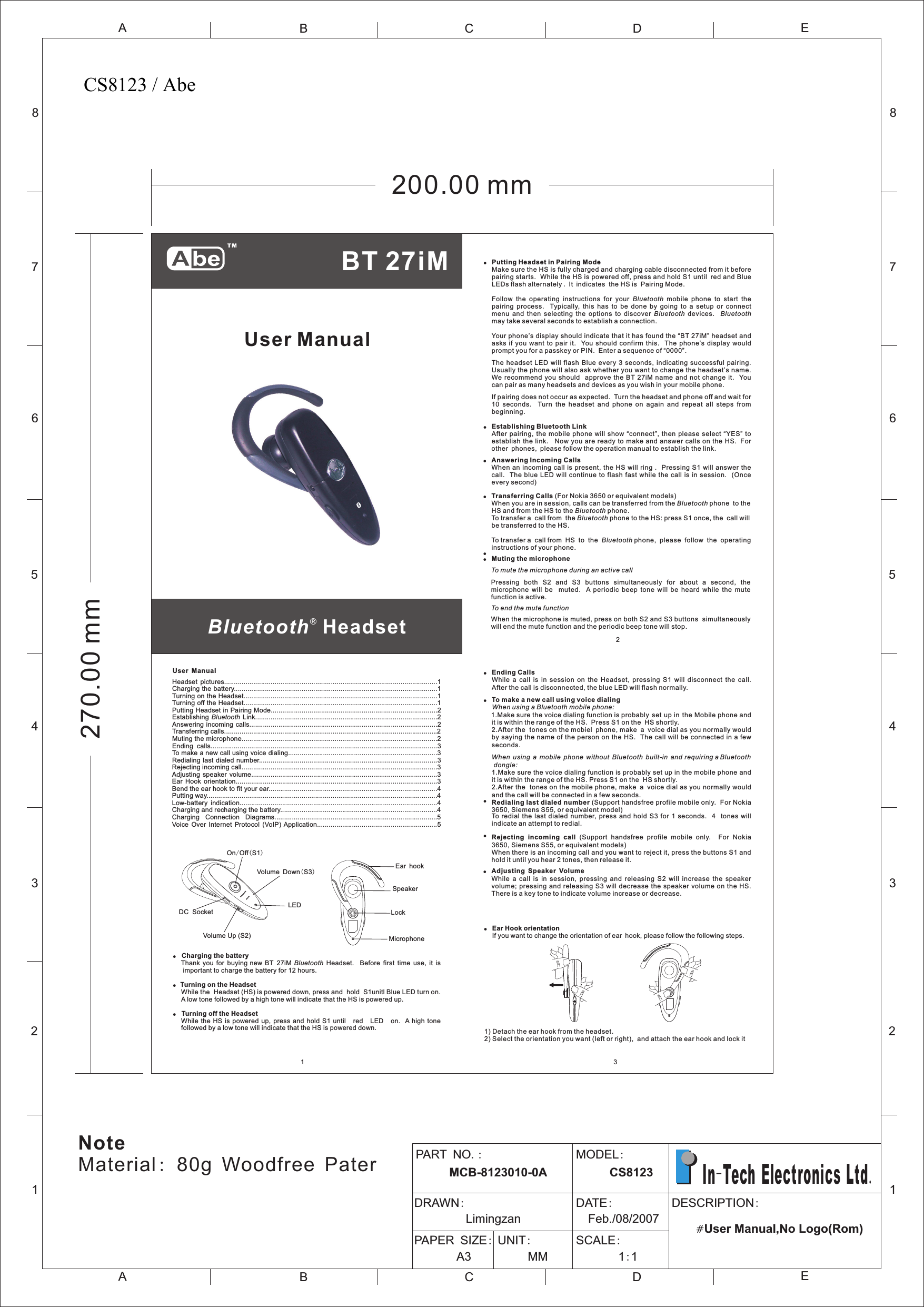 ®Bluetooth  HeadsetUser Manual!Putting Headset in Pairing ModeMake sure the HS is fully charged and charging cable disconnected from it before pairing starts.  While the HS is powered off, press and hold S1 until red and Blue LEDs flash alternately . It indicates  the HS is  Pairing Mode.Follow  the  operating  instructions  for  your  Bluetooth  mobile  phone  to  start  the pairing  process.    Typically,  this  has  to  be  done  by  going  to  a  setup  or  connect menu  and  then  selecting  the  options  to  discover  Bluetooth  devices.    Bluetooth may take several seconds to establish a connection.Your phone’s display should indicate that it has found the “BT 27iM” headset and asks  if  you  want  to  pair  it.   You should  confirm  this.    The  phone’s  display  would prompt you for a passkey or PIN.  Enter a sequence of “0000”.The  headset  LED  will flash  Blue  every 3  seconds,  indicating successful  pairing. Usually the phone will also ask whether you want to change the headset’s name. We  recommend you  should   approve  the BT 27iM  name  and  not  change it.    You can pair as many headsets and devices as you wish in your mobile phone.If pairing does not occur as expected.  Turn the headset and phone off and wait for 10  seconds.    Turn  the  headset  and  phone  on  again  and  repeat  all  steps  from beginning.!Establishing Bluetooth Link After pairing,  the  mobile  phone  will  show “connect”, then  please  select  “YES”  to establish the  link.   Now you are  ready  to make and answer calls  on  the HS. For other phones, please follow the operation manual to establish the link.!Answering Incoming CallsWhen an  incoming  call is present, the  HS  will ring .  Pressing  S1  will answer the call.  The  blue  LED  will  continue  to  flash  fast  while  the  call  is  in  session.    (Once every second)!Transferring Calls (For Nokia 3650 or equivalent models)When you are in session, calls can be transferred from the Bluetooth phone  to the HS and from the HS to the Bluetooth phone.To transfer a  call from  the Bluetooth phone to the HS: press S1 once, the  call will be transferred to the HS.To transfer a  call from  HS  to  the  Bluetooth phone,  please  follow  the  operating instructions of your phone.!!Muting the microphoneTo mute the microphone during an active callPressing  both  S2  and  S3  buttons  simultaneously  for  about  a  second,  the microphone  will  be    muted.    A  periodic  beep  tone  will  be  heard  while  the  mute function is active.To end the mute functionWhen the microphone is muted, press on both S2 and S3 buttons  simultaneously will end the mute function and the periodic beep tone will stop.2User Manual!  Charging the batteryThank  you  for  buying new BT  27iM  Bluetooth  Headset.    Before  first  time  use,  it  is important to charge the battery for 12 hours.!Turning on the Headset While the  Headset (HS) is powered down, press and  hold  S1unitl Blue LED turn on. A low tone followed by a high tone will indicate that the HS is powered up.!  Turning off the Headset While the  HS is  powered  up,  press  and  hold  S1 until red LED on.   A high tone followed by a low tone will indicate that the HS is powered down.  1Headset  pictures..............................................................................................................1Charging the battery.........................................................................................................1Turning on the Headset....................................................................................................1Turning off the Headset....................................................................................................1Putting Headset in Pairing Mode......................................................................................2Establishing  Bluetooth Link..............................................................................................2Answering incoming calls.................................................................................................2Transferring calls..............................................................................................................2Muting the microphone.....................................................................................................2Ending  calls.....................................................................................................................3To make a new call using voice dialing.............................................................................3Redialing last dialed  number............................................................................................3Rejecting incoming call.....................................................................................................3Adjusting  speaker  volume................................................................................................3Ear  Hook  orientation........................................................................................................3Bend the ear hook to fit your ear.......................................................................................4Putting way.......................................................................................................................4Low-battery  indication......................................................................................................4Charging and recharging the battery.................................................................................4Charging    Connection    Diagrams....................................................................................5 Voice  Over  Internet  Protocol  (VoIP) Application..............................................................5On/Off(S1)Volume Up (S2)Volume Down(S3)LEDDC  SocketMicrophoneSpeakerEar hookLock!Ending CallsWhile  a  call  is  in  session  on  the  Headset,  pressing  S1  will  disconnect  the  call.   After the call is disconnected, the blue LED will flash normally.!To make a new call using voice dialingW hen using a Bluetooth mobile phone:1  .Make sure the voice dialing function is probably  set up in  the M  obile phone and it is within the range of the HS.  Press S1 on the  HS shortly. 2.After the  tones on the mobiel phone, make a voice dial as you normally would by saying the name  of the person on the  HS.  The call  will be connected in a few seconds.When  using  a  mobile  phone  without  Bluetooth  built-in  and requiring a Bluetooth dongle:1.Make sure the voice dialing function is probably set up in the mobile phone and it is within the range of the HS. Press S1 on the  HS shortly.2.After the  tones on the mobile phone, make a voice dial as you normally would     and the call will be connected in a few seconds.!Redialing last dialed number (Support handsfree profile mobile only.  For Nokia 3650, Siemens S55, or equivalent model)To  redial the  last  dialed  number,  press and  hold  S3  for 1  seconds.    4   tones  will indicate an attempt to redial.!Rejecting  incoming  call  (Support  handsfree  profile  mobile  only.    For  Nokia 3650, Siemens S55, or equivalent models)When there is an incoming call and you want to reject it, press the buttons S1 and hold it until you hear 2 tones, then release it.!Adjusting Speaker VolumeWhile  a  call  is  in  session,  pressing  and  releasing  S2  will  increase  the  speaker volume; pressing  and  releasing  S3  will decrease the speaker volume on  the  HS.    There is a key tone to indicate volume increase or decrease.   !Ear Hook orientationIf you want to change the orientation of ear hook, please follow the following steps.1) Detach the ear hook from the headset.2) Select the orientation you want (left or right),  and attach the ear hook and lock it  3BT 27iM 12345678ABCDEABCE12345678DPART NO.:      MCB-8123010-0A  MODEL:      CS8123DRAWN:         Limingzan                     DATE:  Feb./08/2007PAPER SIZE:       A3            UNIT:     MM            SCALE:       1:1                                              DESCRIPTION:                                   #User Manual,No Logo(Rom)  In-Tech Electronics Ltd.200.00 mm270.00 mmNoteMaterial: 80g Woodfree PaterCS8123 / Abe