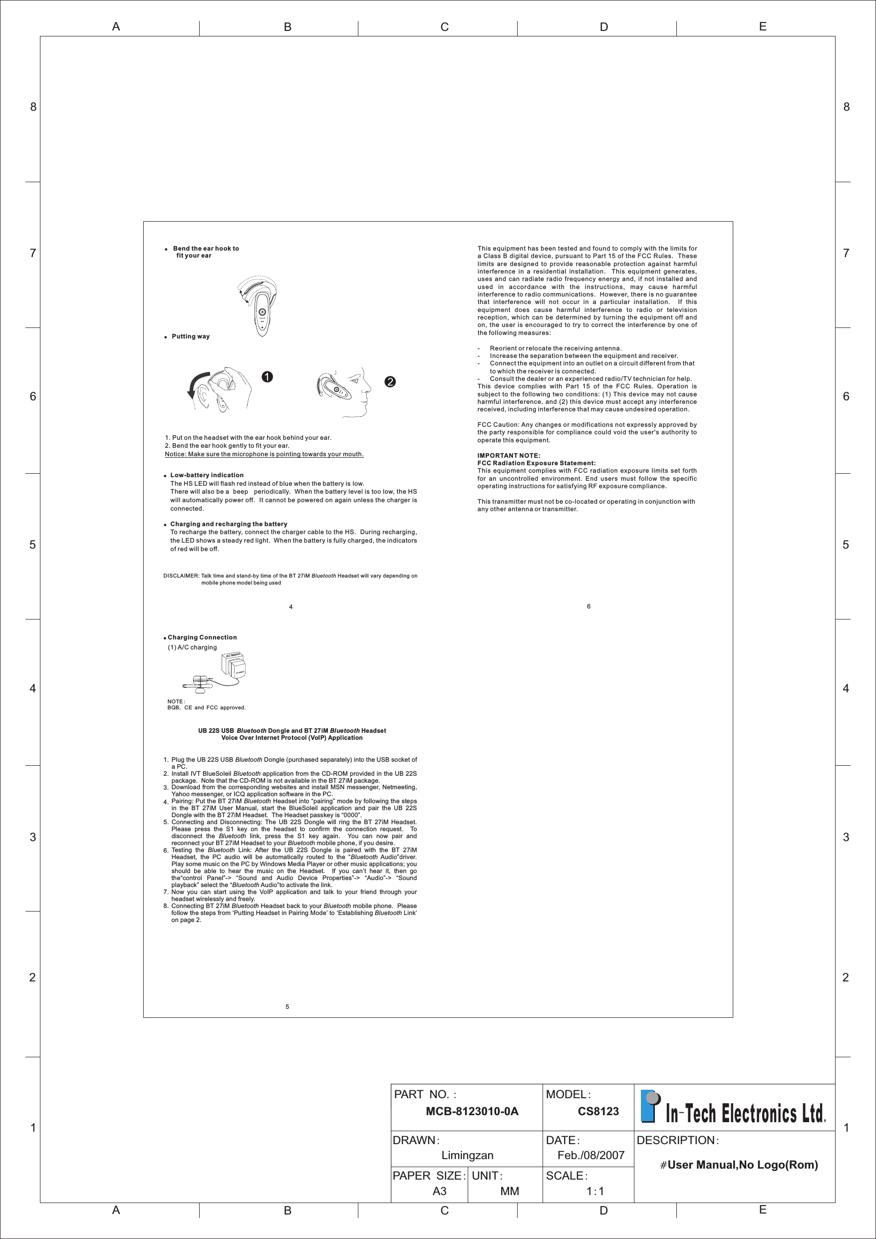 6AC Adapto rMsAC  ai n! Charging Connection (1) A/C charging      NOTE:BQB, CE and FCC approved. UB 22S USB  Bl ue tooth Don gle and BT 27iM Bluetooth HeadsetVoice Over Internet Protocol (VoIP) ApplicationPlug the UB 22S USB Bluetooth Dongle (purchased separately) into the USB socket of a PC.Install IVT BlueSoleil Bluetooth application from the CD-ROM provided in the UB 22S package.  Note that the CD-ROM is not available in the BT 27iM package.Download from the corresponding websites and install MSN messenger, Netmeeting, Yahoo messenger, or ICQ application software in the PC.Pairing: Put the BT 27iM Bluetooth Headset into “pairing” mode by following the steps in  the  BT  27iM  User  Manual,  start  the  BlueSoleil  application  and  pair  the  UB  22S Dongle with the BT 27iM Headset.  The Headset passkey is “0000”.Connecting  and  Disconnecting:  The  UB  22S  Dongle  will  ring  the  BT  27iM  Headset.   Please  press  the  S1  key  on  the  headset  to  confirm  the  connection  request.    To disconnect  the  Bluetooth  link,  press  the  S1  key  again.    You  can  now  pair  and reconnect your BT 27iM Headset to your Bluetooth mobile phone, if you desire.Testing  the  Bluetooth  Link:  After  the  UB  22S  Dongle  is  paired  with  the  BT  27iM Headset,  the  PC  audio  will  be  automatically  routed  to  the  “Bluetooth  Audio”driver.   Play some music on the PC by Windows Media Player or other music applications; you should  be  able  to  hear  the  music  on  the  Headset.    If  you  can’t  hear  it,  then  go the“control  Panel”-&gt;  “Sound  and  Audio  Device  Properties”-&gt;  “Audio”-&gt;  “Sound playback” select the “Bluetooth Audio”to activate the link.Now  you  can  start  using  the  VoIP  application  and  talk  to  your  friend  through  your headset wirelessly and freely.Connecting BT 27iM Bluetooth Headset back to your Bluetooth mobile phone.  Please follow the steps from ‘Putting Headset in Pairing Mode’ to ‘Establishing Bluetooth Link’ on page 2.1.2.3.4.5.6.7.8.! Bend the ear hook to    fit your ear!Low-battery indicationThe HS LED will flash red instead of blue when the battery is low.  There will also be a  beep   periodically.  When the battery level is too low, the HS will automatically power off.  It cannot be powered on again unless the charger is connected.!Charging and recharging the batteryTo recharge the battery, connect the charger cable to the HS.  During recharging, the LED shows a steady red light.  When the battery is fully charged, the indicators of red will be off.1. Put on the headset with the ear hook behind your ear.2. Bend the ear hook gently to fit your ear. Notice: Make sure the microphone is pointing towards your mouth.4DISCLAIMER: Talk time and stand-by time of the BT 27iM Bluetooth Headset will vary depending on mobile phone model being used!Putting way12345678ABCDEABCE12345678DPART NO.:      MCB-8123010-0A  MODEL:      CS8123DRAWN:         Limingzan                     DATE:  Feb./08/2007PAPER SIZE:       A3            UNIT:     MM            SCALE:       1:1                                              DESCRIPTION:                                   #User Manual,No Logo(Rom)  In-Tech Electronics Ltd.5This equipment has been tested and found to comply with the limits for a Class B  digital  device, pursuant to Part 15 of  the FCC Rules.  These limits  are  designed  to  provide  reasonable  protection  against  harmful interference  in  a  residential  installation.    This  equipment  generates, uses  and  can  radiate  radio  frequency  energy  and,  if  not  installed  and us ed  in  ac corda nce  w ith  t he  in stru c tion s,  ma y  ca use  h armf u l interference to radio communications.  However, there is no guarantee that  interference  will  not  occur  in  a  particular  installation.    If  this equipment  does  cause  harmful  interference  to  radio  or  television reception,  which  can  be  determined  by  turning  the  equipment  off  and on,  the  user  is  encouraged  to  try  to  correct  the  interference  by  one  of the following measures:- Reorient or relocate the receiving antenna.- Increase the separation between the equipment and receiver.- Connect the equipment into an outlet on a circuit different from thatto which the receiver is connected.- Consult the dealer or an experienced radio/TV technician for help.This  device  complies  with  Part  15  of  the  FCC  Rules.  Operation  is subject  to the following  two  conditions:  (1) This  device  may  not  cause harmful  interference,  and (2)  this  device must accept  any interference received, including interference that may cause undesired operation.FCC Caution: Any changes or modifications not expressly approved by the  party responsible for  compliance  could void the  user&apos;s  authority to operate this equipment.IMPORTANT NOTE:FCC Radiation Exposure Statement:This  equipment  complies  with  FCC  radiation  exposure  limits  set  forth for  an  uncontrolled  environment.  End  users  must  follow  the  specific operating instructions for satisfying RF exposure compliance.This transmitter must not be co-located or operating in conjunction with any other antenna or transmitter.
