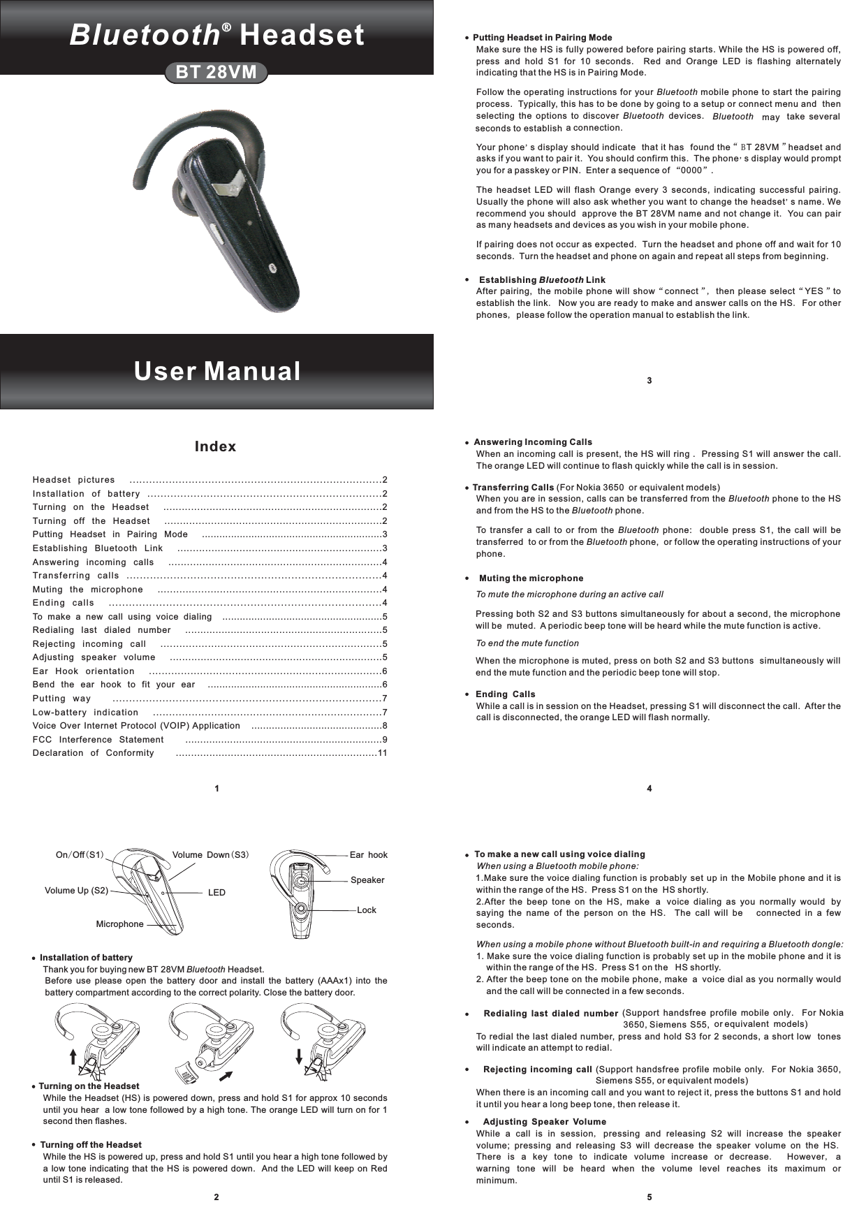 1345IndexBT 28VMUser ManualSpeakerEar hookLockOn Off S1/()Volume Up (S2)Volume Down S3()LEDMicrophone2Installation of batteryTurning on the HeadsetTurning off the HeadsetThank you for buying new BT 28VM Headset.Before use please open the battery door and install the battery (AAAx1) into thebattery compartment according to the correct polarity. Close the battery door.While the Headset (HS) is powered down, press and hold S1 for approx 10 secondsuntil you hear a low tone followed by a high tone. The orange LED will turn on for 1second then flashes.While the HS is powered up, press and hold S1 until you hear a high tone followed bya low tone indicating that the HS is powered down. And the LED will keep on Reduntil S1 is released.BluetoothAnswering Incoming CallsTransferring CallsMuting the microphoneEnding CallsWhen an incoming call is present, the HS will ring . Pressing S1 will answer the call.The orange LED will continue to flash quickly while the call is in session.(For Nokia 3650 or equivalent models)When you are in session, calls can be transferred from the phone to the HSand from the HS to the phone.To transfer a call to or from the phone: double press S1, the call will betransferred to or from the phone, or follow the operating instructions of yourphone.Pressing both S2 and S3 buttons simultaneously for about a second, the microphonewill be muted. A periodic beep tone will be heard while the mute function is active.When the microphone is muted, press on both S2 and S3 buttons simultaneously willend the mute function and the periodic beep tone will stop.While a call is in session on the Headset, pressing S1 will disconnect the call. After thecall is disconnected, the orange LED will flash normally.BluetoothBluetoothBluetoothBluetoothTo mute the microphone during an active callTo end the mute functionTo make a new call using voice dialingRedialing last dialed numberRejecting incoming callAdjusting Speaker Volume1.Make sure the voice dialing function is probably set up in the Mobile phone and it iswithin the range of the HS. Press S1 on the HS shortly.2.After the beep tone on the HS, make a voice dialing as you normally would bysaying the name of the person on the HS. The call will be connected in a fewseconds.1. Make sure the voice dialing function is probably set up in the mobile phone and it iswithin the range of the HS. Press S1 on the HS shortly.2. After the beep tone on the mobile phone, make a voice dial as you normally wouldand the call will be connected in a few seconds.(Support handsfree profile mobile only. For Nokia3650, Siemens S55, or equivalent models)To redial the last dialed number, press and hold S3 for 2 seconds, a short low toneswill indicate an attempt to redial.(Support handsfree profile mobile only. For Nokia 3650,Siemens S55, or equivalent models)When there is an incoming call and you want to reject it, press the buttons S1 and holdit until you hear a long beep tone, then release it.While a call is in session pressing and releasing S2 will increase the speakervolume; pressing and releasing S3 will decrease the speaker volume on the HSThere is a key tone to indicate volume increase or decrease However awarning tone will be heard when the volume level reaches its maximum orminimumWhen using a Bluetooth mobile phone:When using a mobile phone without Bluetooth built-in and requiring a Bluetooth dongle:,..,.Putting Headset in Pairing ModeEstablishing LinkMake sure the HS is fully powered before pairing starts. While the HS is powered off,press and hold S1 for 10 seconds. Red and Orange LED is flashing alternatelyindicating that the HS is in Pairing Mode.Follow the operating instructions for your mobile phone to start the pairingprocess. Typically, this has to be done by going to a setup or connect menu and thenselecting the options to discover devices. may take severalseconds to establish a connection.Your phone s display should indicate that it has found the T 28VM headset andasks if you want to pair it. You should confirm this. The phone s display would promptyou for a passkey or PIN. Enter a sequence of 0000 .The headset LED will flash Orange every 3 seconds, indicating successful pairing.Usually the phone will also ask whether you want to change the headset s name. Werecommend you should approve the BT 28VM name and not change it. You can pairas many headsets and devices as you wish in your mobile phone.If pairing does not occur as expected. Turn the headset and phone off and wait for 10seconds. Turn the headset and phone on again and repeat all steps from beginning.After pairing, the mobile phone will show connect then please select YES toestablish the link Now you are ready to make and answer calls on the HS For otherphones please follow the operation manual to establish the linkBluetoothBluetooth Bluetooth&apos;“”&apos;“”&apos;“”,“”..,.BBluetoothHeadset pictures .............................................................................2Installation of battery .......................................................................2Turning on the Headset .......................................................................2Turning off the Headset ......................................................................2Putting Headset in Pairing Mode ..............................................................3Establishing Bluetooth Link ..................................................................3Answering incoming calls .....................................................................4Transferring calls ............................................................................4Muting the microphone ........................................................................4Ending calls .................................................................................4To make a new call using voice dialing .......................................................5Redialing last dialed number .................................................................5Rejecting incoming call ......................................................................5Adjusting speaker volume .....................................................................5Ear Hook orientation .........................................................................6Bend the ear hook to fit your ear ............................................................6Putting way .................................................................................7Low-battery indication .......................................................................7Voice Over Internet Protocol (VOIP) Application .............................................8FCC Interference Statement ..................................................................9Declaration of Conformity ..................................................................11Bluetooth®Headset