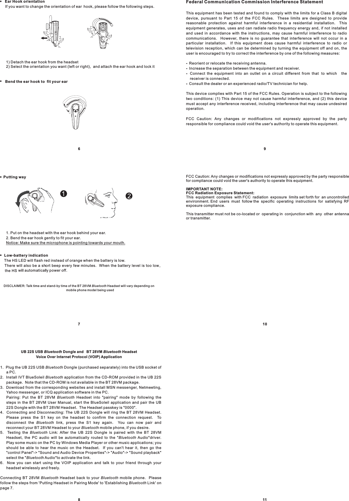UB 22S USB Dongle and BT 28VM HeadsetVoice Over Internet Protocol (VOIP) ApplicationBluetooth Bluetooth1.2. Install IVT BlueSoleil application from the CD-ROM provided in the UB 22Spackage. Note that the CD-ROM is not available in the BT 28VM package.3. Download from the corresponding websites and install MSN messenger, Netmeeting,Yahoo messenger, or ICQ application software in the PC.&quot;.4. Connecting and Disconnecting: The UB 22S Dongle will ring the BT 28VM Headset.Please press the S1 key on the headset to confirm the connection request. Todisconnect the link, press the S1 key again. You can now pair andreconnect your BT 28VM Headset to your mobile phone, if you desire.5. Testing the Link: After the UB 22S Dongle is paired with the BT 28VMHeadset, the PC audio will be automatically routed to the &quot; Audio&quot;driver.Play some music on the PC by Windows Media Player or other music applications; youshould be able to hear the music on the Headset. If you can&apos;t hear it, then go the&quot;control Panel&quot;-&gt; &quot;Sound and Audio Device Properties&quot;-&gt; &quot;Audio&quot;-&gt; &quot;Sound playback&quot;select the &quot; Audio&quot;to activate the link.6. Now you can start using the VOIP application and talk to your friend through yourheadset wirelessly and freely.&apos;Plug the UB 22S USB Dongle (purchased separately) into the USB socket ofaPC.Pairing: Put the BT 28VM Headset into &quot;pairing&quot; mode by following thesteps in the BT 28VM User Manual, start the BlueSoleil application and pair the UB22S Dongle with the BT 28VM Headset. The Headset passkey is &quot;0000Connecting BT 28VM Headset back to your mobile phone. Pleasefollow the steps from &apos;Putting Headset in Pairing Mode&apos; to Establishing Link&apos; onpage 7.BluetoothBluetoothBluetooth BluetoothBluetoothBluetoothBluetoothBluetoothBluetoothBluetoothBluetooth81) Detach the ear hook from the headset2) Select the orientation you want (left or right), and attach the ear hook and lock itBend the ear hook to fit your earLow-battery indicationThe HS LED will flash red instead of orange when the battery is low.There will also be a short beep every few minutes. When the battery level is too low,the HSwill automatically power off.1. Put on the headset with the ear hook behind your ear.2. Bend the ear hook gently to fit your ear.Notice: Make sure the microphone is pointing towards your mouth.DISCLAIMER: Talk time and stand-by time of the BT 28VM Headset will vary depending onmobile phone model being usedBluetooth7Putting wayEar Hook orientationIf you want to change the orientation of ear hook, please follow the following steps.6 91011Federal Communication Commission Interference StatementThis equipment has been tested and found to comply with the limits for a Class B digitaldevice, pursuant to Part 15 of the FCC Rules. These limits are designed to providereasonable protection against harmful interference in a residential installation. Thisequipment generates, uses and can radiate radio frequency energy and, if not installedand used in accordance with the instructions, may cause harmful interference to radiocommunications. However, there is no guarantee that interference will not occur in aparticular installation. If this equipment does cause harmful interference to radio ortelevision reception, which can be determined by turning the equipment off and on, theuser is encouraged to try to correct the interference by one of the following measures:Reorient or relocate the receiving antenna.Increase the separation between the equipment and receiver.Connect the equipment into an outlet on a circuit different from that to which thereceiver is connected.Consult the dealer or an experienced radio/TV technician for help.This device complies with Part 15 of the FCC Rules. Operation is subject to the followingtwo conditions: (1) This device may not cause harmful interference, and (2) this devicemust accept any interference received, including interference that may cause undesiredoperation.FCC Caution: Any changes or modifications not expressly approved by the partyresponsible for compliance could void the user&apos;s authority to operate this equipment.----FCC Caution: Any changes or modifications not expressly approved by the party responsiblefor compliance could void the user&apos;s authority to operate this equipment.This equipment complies with FCC radiation exposure limits set forth for an uncontrolledenvironment. End users must follow the specific operating instructions for satisfying RFexposure compliance.This transmitter must not be co-located or operating in conjunction with any other antennaor transmitter.IMPORTANT NOTE:FCC Radiation Exposure Statement: