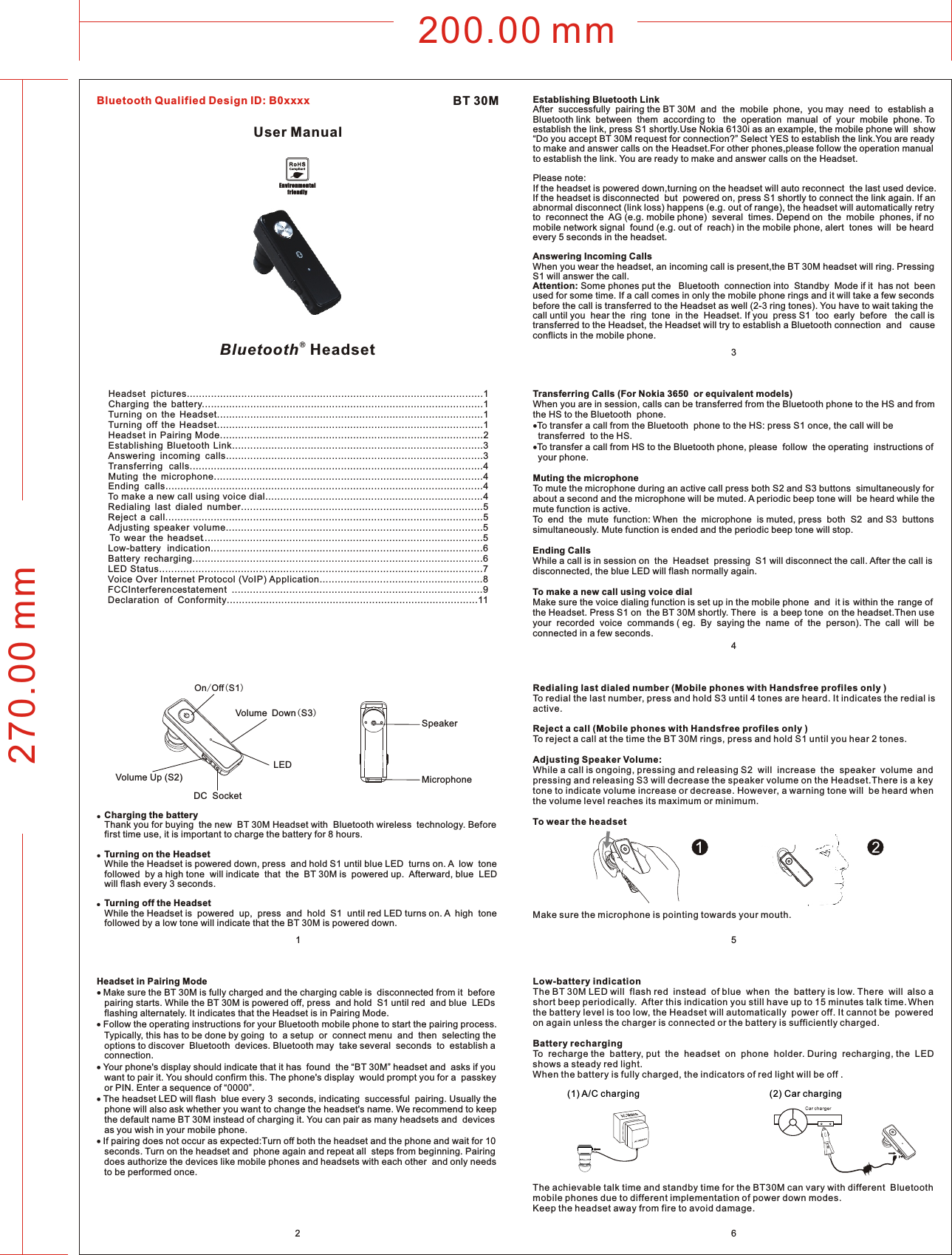 200.00 mm270.00 mm256Headset  pictures..................................................................................................1Charging  the  battery.............................................................................................1Turning  on  the  Headset........................................................................................1Turning  off  the  Headset........................................................................................1Headset in Pairing Mode.......................................................................................2Establishing  Bluetooth  Link...................................................................................3Answering  incoming  calls.....................................................................................3Transferring  calls.................................................................................................4Muting  the  microphone.........................................................................................4Ending  calls.........................................................................................................4To make a new call using voice dial........................................................................4Redialing  last  dialed  number................................................................................5Reject  a  call.........................................................................................................5Adjusting  speaker  volume.....................................................................................5To  wear  the  headset.............................................................................................5Low-battery  indication..........................................................................................6Battery  recharging................................................................................................6LED Status...........................................................................................................7Voice Over Internet Protocol (VoIP) Application......................................................8FCC Interferences tatement ...................................................................................9Declaration  of  Conformity...................................................................................11●  Charging the battery   Thank you for buying  the new  BT 30M Headset with  Bluetooth wireless  technology. Before    first time use, it is important to charge the battery for 8 hours.●  Turning on the Headset   While the Headset is powered down, press  and hold S1 until blue LED  turns on. A  low  tone     followed  by a high tone  will indicate  that  the  BT 30M is  powered up.  Afterward, blue  LED    will flash every 3 seconds.●  Turning off the Headset    While the Headset is  powered  up,  press  and  hold  S1  until red LED turns on. A  high  tone    followed by a low tone will indicate that the BT 30M is powered down. Headset in Pairing Mode Make sure the BT 30M is fully charged and the charging cable is  disconnected from it  before    pairing starts. While the BT 30M is powered off, press  and hold  S1 until red  and blue  LEDs    flashing alternately. It indicates that the Headset is in Pairing Mode. Follow the operating instructions for your Bluetooth mobile phone to start the pairing process.    Typically, this has to be done by going  to  a setup  or  connect menu  and  then  selecting the    options to discover  Bluetooth  devices. Bluetooth may  take several  seconds  to  establish a    connection. Your phone&apos;s display should indicate that it has  found  the “BT 30M” headset and  asks if you    want to pair it. You should confirm this. The phone&apos;s display  would prompt you for a  passkey    or PIN. Enter a sequence of “0000”. The headset LED will flash  blue every 3  seconds, indicating  successful  pairing. Usually the    phone will also ask whether you want to change the headset&apos;s name. We recommend to keep    the default name BT 30M instead of charging it. You can pair as many headsets and  devices    as you wish in your mobile phone. If pairing does not occur as expected:Turn off both the headset and the phone and wait for 10    seconds. Turn on the headset and  phone again and repeat all  steps from beginning. Pairing    does authorize the devices like mobile phones and headsets with each other  and only needs    to be performed once.Establishing Bluetooth Link After  successfully  pairing the BT 30M  and  the  mobile  phone,  you may  need  to  establish a Bluetooth link  between  them  according to   the  operation  manual  of  your  mobile  phone. To establish the link, press S1 shortly.Use Nokia 6130i as an example, the mobile phone will  show “Do you accept BT 30M request for connection?” Select YES to establish the link.You are ready to make and answer calls on the Headset.For other phones,please follow the operation manual to establish the link. You are ready to make and answer calls on the Headset. Please note: If the headset is powered down,turning on the headset will auto reconnect  the last used device. If the headset is disconnected  but  powered on, press S1 shortly to connect the link again. If an  abnormal disconnect (link loss) happens (e.g. out of range), the headset will automatically retry to  reconnect the  AG (e.g. mobile phone)  several  times. Depend on  the  mobile  phones, if no  mobile network signal  found (e.g. out of  reach) in the mobile phone, alert  tones  will  be heard every 5 seconds in the headset.Answering Incoming Calls When you wear the headset, an incoming call is present,the BT 30M headset will ring. Pressing S1 will answer the call. Attention: Some phones put the   Bluetooth  connection into  Standby  Mode if it  has not  been used for some time. If a call comes in only the mobile phone rings and it will take a few seconds before the call is transferred to the Headset as well (2-3 ring tones). You have to wait taking the call until you  hear the  ring  tone  in the  Headset. If you  press S1  too  early  before   the call is transferred to the Headset, the Headset will try to establish a Bluetooth connection  and   cause conflicts in the mobile phone.Transferring Calls (For Nokia 3650  or equivalent models)When you are in session, calls can be transferred from the Bluetooth phone to the HS and from the HS to the Bluetooth  phone.To transfer a call from the Bluetooth  phone to the HS: press S1 once, the call will be   transferred  to the HS.To transfer a call from HS to the Bluetooth phone, please  follow  the operating  instructions of   your phone.Muting the microphoneTo mute the microphone during an active call press both S2 and S3 buttons  simultaneously for about a second and the microphone will be muted. A periodic beep tone will  be heard while the mute function is active.To  end  the  mute  function: When  the  microphone  is muted, press  both  S2  and S3  buttons simultaneously. Mute function is ended and the periodic beep tone will stop.Ending Calls While a call is in session on  the  Headset  pressing  S1 will disconnect the call. After the call is disconnected, the blue LED will flash normally again. To make a new call using voice dialMake sure the voice dialing function is set up in the mobile phone  and  it is  within the  range of the Headset. Press S1 on  the BT 30M shortly. There  is  a beep tone  on the headset.Then use your  recorded  voice  commands ( eg.  By  saying the  name  of  the  person). The  call  will  be connected in a few seconds.MicrophoneSpeakerOn/Off(S1)Volume Up (S2)Volume Down(S3)LEDDC  Socket1(1) A/C charging               (2) Car chargingLow-battery indication              The BT 30M LED will  flash red  instead  of blue  when  the  battery is low. There  will  also a short beep periodically.  After this indication you still have up to 15 minutes talk time. When  the battery level is too low, the Headset will automatically  power off. It cannot be  powered on again unless the charger is connected or the battery is sufficiently charged.Battery rechargingTo  recharge the  battery, put  the  headset  on  phone  holder. During  recharging, the  LED shows a steady red light.When the battery is fully charged, the indicators of red light will be off .The achievable talk time and standby time for the BT30M can vary with different  Bluetooth mobile phones due to different implementation of power down modes.Keep the headset away from fire to avoid damage. Redialing last dialed number (Mobile phones with Handsfree profiles only )To redial the last number, press and hold S3 until 4 tones are heard. It indicates the redial is active.Reject a call (Mobile phones with Handsfree profiles only )To reject a call at the time the BT 30M rings, press and hold S1 until you hear 2 tones.Adjusting Speaker Volume:While a call is ongoing, pressing and releasing S2  will  increase  the  speaker  volume  and  pressing and releasing S3 will decrease the speaker volume on the Headset.There is a key tone to indicate volume increase or decrease. However, a warning tone will  be heard when the volume level reaches its maximum or minimum.To wear the headsetMake sure the microphone is pointing towards your mouth.User ManualBT 30M ®Bluetooth  HeadsetEnvironmentalfriendly43Bluetooth Qualified Design ID: B0xxxx