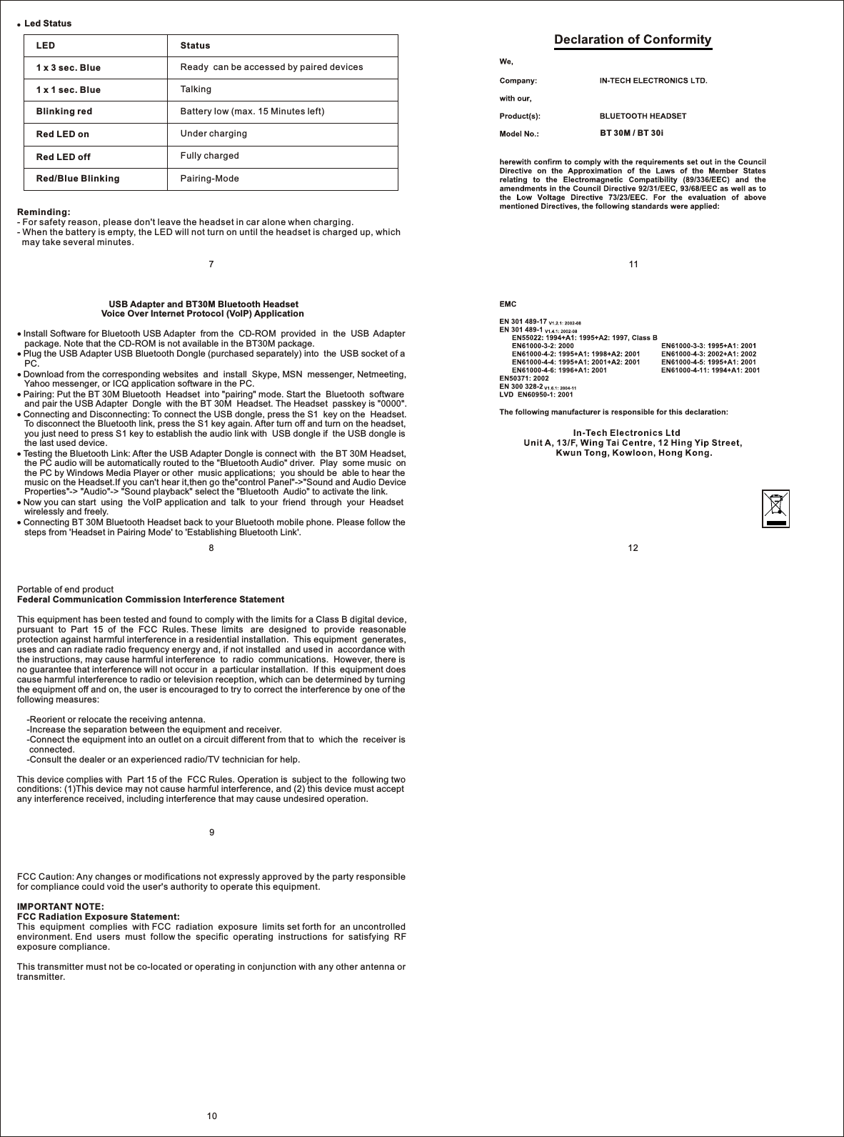 ●  Led Status LED1 x 3 sec. Blue1 x 1 sec. BlueBlinking redRed LED onRed LED offRed/Blue BlinkingStatusReady  can be accessed by paired devicesTalkingBattery low (max. 15 Minutes left)Under chargingFully chargedPairing-ModeReminding:- For safety reason, please don&apos;t leave the headset in car alone when charging.- When the battery is empty, the LED will not turn on until the headset is charged up, which   may take several minutes.109121187                                     USB Adapter and BT30M Bluetooth Headset                                  Voice Over Internet Protocol (VoIP) Application Install Software for Bluetooth USB Adapter  from the  CD-ROM  provided  in  the  USB  Adapter    package. Note that the CD-ROM is not available in the BT30M package. Plug the USB Adapter USB Bluetooth Dongle (purchased separately) into  the  USB socket of a    PC. Download from the corresponding websites  and  install  Skype, MSN  messenger, Netmeeting,    Yahoo messenger, or ICQ application software in the PC. Pairing: Put the BT 30M Bluetooth  Headset  into &quot;pairing&quot; mode. Start the  Bluetooth  software    and pair the USB Adapter  Dongle  with the BT 30M  Headset. The Headset  passkey is &quot;0000&quot;. Connecting and Disconnecting: To connect the USB dongle, press the S1  key on the  Headset.    To disconnect the Bluetooth link, press the S1 key again. After turn off and turn on the headset,    you just need to press S1 key to establish the audio link with  USB dongle if  the USB dongle is    the last used device.  Testing the Bluetooth Link: After the USB Adapter Dongle is connect with  the BT 30M Headset,    the PC audio will be automatically routed to the &quot;Bluetooth Audio&quot; driver.  Play  some music  on    the PC by Windows Media Player or other  music applications;  you should be  able to hear the    music on the Headset.If you can&apos;t hear it,then go the&quot;control Panel&quot;-&gt;&quot;Sound and Audio Device    Properties&quot;-&gt; &quot;Audio&quot;-&gt; &quot;Sound playback&quot; select the &quot;Bluetooth  Audio&quot; to activate the link. Now you can start  using  the VoIP application and  talk  to your  friend  through  your  Headset    wirelessly and freely. Connecting BT 30M Bluetooth Headset back to your Bluetooth mobile phone. Please follow the    steps from &apos;Headset in Pairing Mode&apos; to &apos;Establishing Bluetooth Link&apos;.BT 30M / BT 30iFCC Caution: Any changes or modifications not expressly approved by the party responsible for compliance could void the user&apos;s authority to operate this equipment.IMPORTANT NOTE:FCC Radiation Exposure Statement:This  equipment  complies  with FCC  radiation  exposure  limits set forth for  an uncontrolled environment. End  users  must  follow the  specific  operating  instructions  for  satisfying  RF exposure compliance.This transmitter must not be co-located or operating in conjunction with any other antenna or transmitter.Portable of end productFederal Communication Commission Interference StatementThis equipment has been tested and found to comply with the limits for a Class B digital device, pursuant  to  Part  15  of  the  FCC  Rules. These  limits   are  designed  to  provide  reasonable protection against harmful interference in a residential installation.  This equipment  generates, uses and can radiate radio frequency energy and, if not installed  and used in  accordance with the instructions, may cause harmful interference  to  radio  communications.  However, there is no guarantee that interference will not occur in  a particular installation.  If this  equipment does cause harmful interference to radio or television reception, which can be determined by turning the equipment off and on, the user is encouraged to try to correct the interference by one of the following measures:    -Reorient or relocate the receiving antenna.    -Increase the separation between the equipment and receiver.    -Connect the equipment into an outlet on a circuit different from that to  which the  receiver is      connected.    -Consult the dealer or an experienced radio/TV technician for help.This device complies with  Part 15 of the  FCC Rules. Operation is  subject to the  following two conditions: (1)This device may not cause harmful interference, and (2) this device must accept any interference received, including interference that may cause undesired operation.