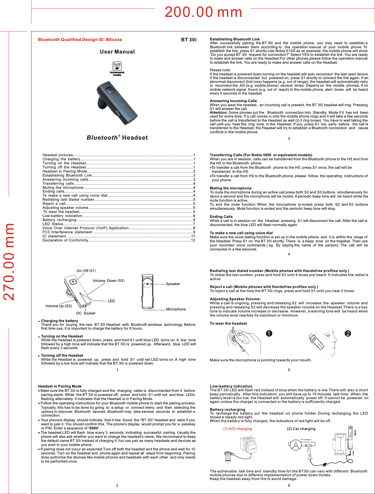 200.00 mm270.00 mm256Headset pictures.....................................................................................................1Charging  the  battery...............................................................................................1Turning  on  the  Headset..........................................................................................1Turning  off  the  Headset..........................................................................................1Headset  in  Pairing  Mode.........................................................................................2Establishing  Bluetooth  Link.....................................................................................3Answering  incoming  calls........................................................................................3Transferring  calls....................................................................................................4Muting  the  microphone............................................................................................4Ending  calls............................................................................................................4To  make  a  new  call  using  voice  dial........................................................................4Redialing  last  dialed  number...................................................................................5Reject  a  call...........................................................................................................5Adjusting speaker volume........................................................................................5To wear  the  headset................................................................................................5Low-battery  indication.............................................................................................6Battery   recharging..................................................................................................6LED  Status.............................................................................................................7Voice  Over  Internet  Protocol  (VoIP)  Application......................................................8FCC  Interference  s tatement ...................................................................................9IC   statement ......................................................................................................11Declaration  of  Conformity......................................................................................12●  Charging the battery   Thank you for  buying  the new  BT 30i Headset  with  Bluetooth wireless  technology. Before    first time use, it is important to charge the battery for 8 hours.●  Turning on the Headset   While the Headset is powered down, press  and hold S1 until blue LED  turns on. A  low  tone     followed by a high tone will indicate that the BT 30i is  powered up.  Afterward,  blue  LED will    flash every 3 seconds.●  Turning off the Headset    While the Headset is  powered  up,  press  and  hold  S1  until red LED turns on. A  high  tone    followed by a low tone will indicate that the BT 30i is powered down. Headset in Pairing Mode Make sure the BT 30i is fully charged and the  charging  cable is  disconnected from it  before    pairing starts. While  the BT 30i is powered off,  press  and hold  S1 until red  and blue  LEDs    flashing alternately. It indicates that the Headset is in Pairing Mode. Follow the operating instructions for your Bluetooth mobile phone to start the pairing process.    Typically, this has to be done by going  to  a setup  or  connect menu  and  then  selecting the    options to discover  Bluetooth  devices. Bluetooth may  take several  seconds  to  establish a    connection. Your phone&apos;s display  should indicate  that it has  found  the “BT 30i” headset and  asks if you    want to pair it. You should confirm this. The phone&apos;s display  would prompt you for a  passkey    or PIN. Enter a sequence of “0000”. The headset LED will flash  blue every 3  seconds, indicating  successful  pairing. Usually the    phone will also ask whether you want to change the headset&apos;s name. We recommend to keep    the default name BT 30i instead of charging it.You can pair as many headsets and devices as    you wish in your mobile phone. If pairing does not occur as expected:Turn off both the headset and the phone and wait for 10    seconds. Turn on the headset and  phone again and repeat all  steps from beginning. Pairing    does authorize the devices like mobile phones and headsets with each other  and only needs    to be performed once.Establishing Bluetooth Link After  successfully  pairing  the BT 30i  and  the  mobile  phone,  you  may  need  to  establish a Bluetooth link  between  them  according to   the  operation manual  of  your  mobile  phone. To establish the link, press S1 shortly.Use Nokia 6130i as an example, the mobile phone will show “Do you accept BT 30i  request for connection?” Select YES to establish the link. You are ready to make and answer calls on the Headset.For other phones,please follow the operation manual to establish the link. You are ready to make and answer calls on the Headset. Please note: If the headset is powered down,turning on the headset will auto reconnect  the last used device. If the headset is disconnected  but  powered on, press S1 shortly to connect the link again. If an  abnormal disconnect (link loss) happens (e.g. out of range), the headset will automatically retry to  reconnect the  AG (e.g. mobile phone)  several  times. Depend on  the  mobile  phones, if no  mobile network signal  found (e.g. out of  reach) in the mobile phone, alert  tones  will  be heard every 5 seconds in the headset.Answering Incoming Calls When you wear the headset,  an incoming call is present, the BT 30i headset will ring. Pressing S1 will answer the call. Attention: Some phones put the   Bluetooth  connection into  Standby  Mode if it  has not  been used for some time. If a call comes in only the mobile phone rings and it will take a few seconds before the call is transferred to the Headset as well (2-3 ring tones). You have to wait taking the call until you  hear the  ring  tone  in the  Headset. If you  press S1  too  early  before   the call is transferred to the Headset, the Headset will try to establish a Bluetooth connection  and   cause conflicts in the mobile phone.Transferring Calls (For Nokia 3650  or equivalent models)When you are in session, calls can be transferred from the Bluetooth phone to the HS and from the HS to the Bluetooth  phone.To transfer a call from the Bluetooth  phone to the HS: press S1 once, the call will be   transferred  to the HS.To transfer a call from HS to the Bluetooth phone, please  follow  the operating  instructions of   your phone.Muting the microphoneTo mute the microphone during an active call press both S2 and S3 buttons  simultaneously for about a second and the microphone will be muted. A periodic beep tone will  be heard while the mute function is active.To  end  the  mute  function: When  the  microphone  is muted, press  both  S2  and S3  buttons simultaneously. Mute function is ended and the periodic beep tone will stop.Ending Calls While a call is in session on  the  Headset  pressing  S1 will disconnect the call. After the call is disconnected, the blue LED will flash normally again. To make a new call using voice dialMake sure the voice dialing function is set up in the mobile phone  and  it is  within the  range of the Headset. Press S1 on  the BT 30i shortly. There  is  a beep  tone  on the headset. Then use your  recorded  voice  commands ( eg.  By  saying the  name  of  the  person). The  call  will  be connected in a few seconds.1(1) A/C charging          (2) Car chargingLow-battery indication              The BT 30i LED will flash red instead of blue when the battery is low.There will  also a short beep periodically.  After this indication  you still have up to 15 minutes  talk time. When  the battery level is too low, the Headset will  automatically  power off. It cannot be  powered  on again unless the charger is connected or the battery is sufficiently charged.Battery rechargingTo  recharge the  battery, put  the  headset  on  phone  holder. During  recharging, the  LED shows a steady red light.When the battery is fully charged, the indicators of red light will be off .The achievable  talk time and  standby time for the BT30i can vary with different  Bluetooth mobile phones due to different implementation of power down modes.Keep the headset away from fire to avoid damage. Redialing last dialed number (Mobile phones with Handsfree profiles only )To redial the last number, press and hold S3 until 4 tones are heard. It indicates the redial is active.Reject a call (Mobile phones with Handsfree profiles only )To reject a call at the time the BT 30i rings, press and hold S1 until you hear 2 tones.Adjusting Speaker Volume:While a call is ongoing, pressing and releasing S2  will  increase  the  speaker  volume  and pressing and releasing S3 will decrease the speaker volume on the Headset.There is a key tone to indicate volume increase or decrease. However, a warning tone will  be heard when the volume level reaches its maximum or minimum.To wear the headsetMake sure the microphone is pointing towards your mouth.User ManualBT 30i ®Bluetooth  HeadsetEnvironmentalfriendly43MicrophoneSpeakerOn/Off(S1)Volume Up (S2)Volume Down(S3)LEDDC  SocketBluetooth Qualified Design ID: B0xxxx