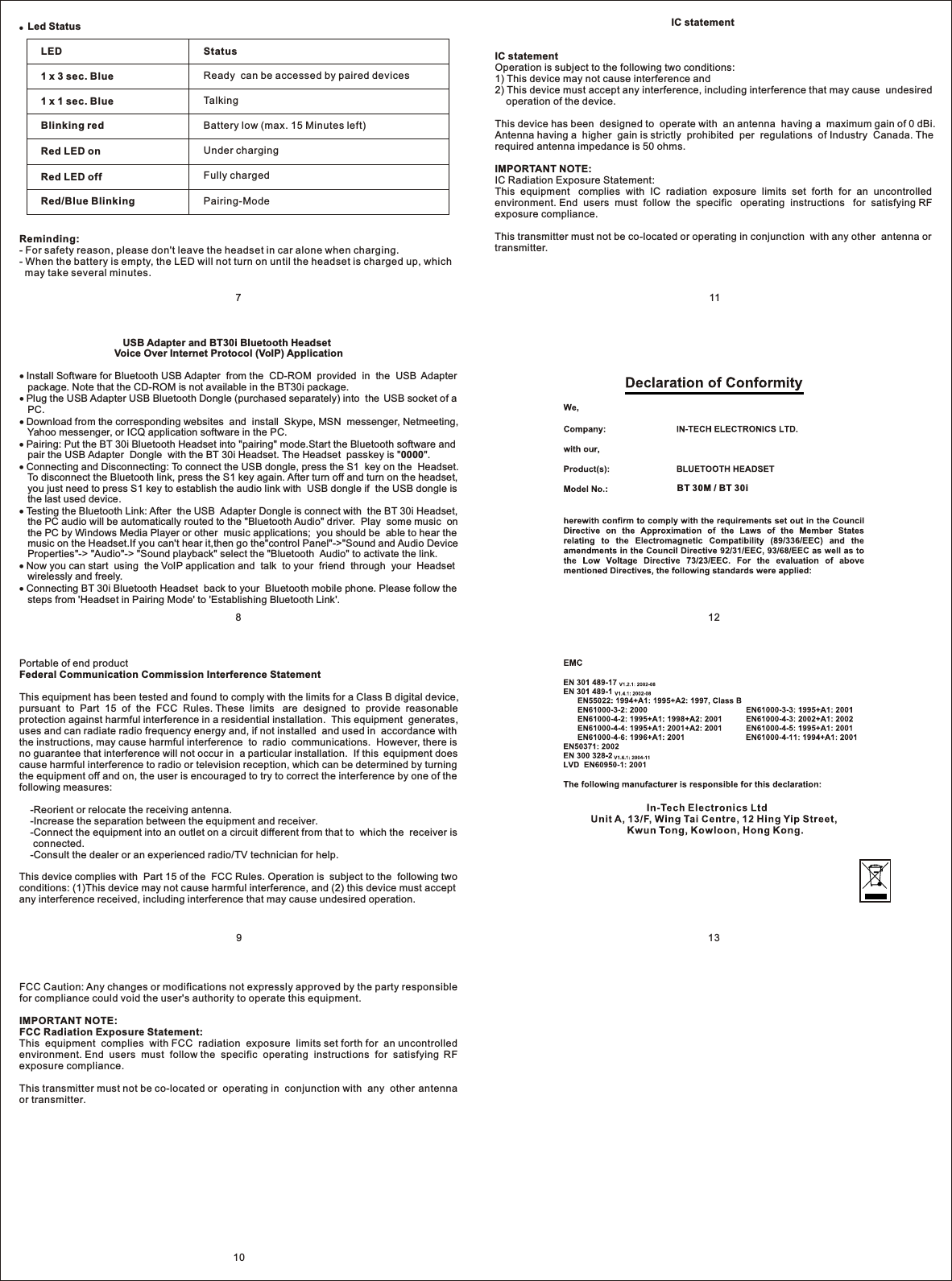 ●  Led Status LED1 x 3 sec. Blue1 x 1 sec. BlueBlinking redRed LED onRed LED offRed/Blue BlinkingStatusReady  can be accessed by paired devicesTalkingBattery low (max. 15 Minutes left)Under chargingFully chargedPairing-ModeReminding:- For safety reason, please don&apos;t leave the headset in car alone when charging.- When the battery is empty, the LED will not turn on until the headset is charged up, which   may take several minutes.10139121187                                     USB Adapter and BT30i Bluetooth Headset                                  Voice Over Internet Protocol (VoIP) Application Install Software for Bluetooth USB Adapter  from the  CD-ROM  provided  in  the  USB  Adapter    package. Note that the CD-ROM is not available in the BT30i package. Plug the USB Adapter USB Bluetooth Dongle (purchased separately) into  the  USB socket of a    PC. Download from the corresponding websites  and  install  Skype, MSN  messenger, Netmeeting,    Yahoo messenger, or ICQ application software in the PC. Pairing: Put the BT 30i Bluetooth Headset into &quot;pairing&quot; mode.Start the Bluetooth software and    pair the USB Adapter  Dongle  with the BT 30i Headset. The Headset  passkey is &quot;0000&quot;. Connecting and Disconnecting: To connect the USB dongle, press the S1  key on the  Headset.    To disconnect the Bluetooth link, press the S1 key again. After turn off and turn on the headset,    you just need to press S1 key to establish the audio link with  USB dongle if  the USB dongle is    the last used device.  Testing the Bluetooth Link: After  the USB  Adapter Dongle is connect with  the BT 30i Headset,    the PC audio will be automatically routed to the &quot;Bluetooth Audio&quot; driver.  Play  some music  on    the PC by Windows Media Player or other  music applications;  you should be  able to hear the    music on the Headset.If you can&apos;t hear it,then go the&quot;control Panel&quot;-&gt;&quot;Sound and Audio Device    Properties&quot;-&gt; &quot;Audio&quot;-&gt; &quot;Sound playback&quot; select the &quot;Bluetooth  Audio&quot; to activate the link. Now you can start  using  the VoIP application and  talk  to your  friend  through  your  Headset    wirelessly and freely. Connecting BT 30i Bluetooth Headset  back to your  Bluetooth mobile phone. Please follow the    steps from &apos;Headset in Pairing Mode&apos; to &apos;Establishing Bluetooth Link&apos;.BT 30M / BT 30i                                                               IC statementIC statementOperation is subject to the following two conditions:1) This device may not cause interference and2) This device must accept any interference, including interference that may cause  undesired     operation of the device.This device has been  designed to  operate with  an antenna  having a  maximum gain of 0 dBi. Antenna having a  higher  gain is strictly  prohibited  per  regulations  of Industry  Canada. The required antenna impedance is 50 ohms.IMPORTANT NOTE:IC Radiation Exposure Statement:This  equipment   complies  with  IC  radiation  exposure  limits  set  forth  for  an  uncontrolled environment. End  users  must  follow  the  specific   operating  instructions   for  satisfying RF exposure compliance.This transmitter must not be co-located or operating in conjunction  with any other  antenna or transmitter.FCC Caution: Any changes or modifications not expressly approved by the party responsible for compliance could void the user&apos;s authority to operate this equipment.IMPORTANT NOTE:FCC Radiation Exposure Statement:This  equipment  complies  with FCC  radiation  exposure  limits set forth for  an uncontrolled environment. End  users  must  follow the  specific  operating  instructions  for  satisfying  RF exposure compliance.This transmitter must not be co-located or  operating in  conjunction with  any  other  antenna or transmitter.Portable of end productFederal Communication Commission Interference StatementThis equipment has been tested and found to comply with the limits for a Class B digital device, pursuant  to  Part  15  of  the  FCC  Rules. These  limits   are  designed  to  provide  reasonable protection against harmful interference in a residential installation.  This equipment  generates, uses and can radiate radio frequency energy and, if not installed  and used in  accordance with the instructions, may cause harmful interference  to  radio  communications.  However, there is no guarantee that interference will not occur in  a particular installation.  If this  equipment does cause harmful interference to radio or television reception, which can be determined by turning the equipment off and on, the user is encouraged to try to correct the interference by one of the following measures:    -Reorient or relocate the receiving antenna.    -Increase the separation between the equipment and receiver.    -Connect the equipment into an outlet on a circuit different from that to  which the  receiver is      connected.    -Consult the dealer or an experienced radio/TV technician for help.This device complies with  Part 15 of the  FCC Rules. Operation is  subject to the  following two conditions: (1)This device may not cause harmful interference, and (2) this device must accept any interference received, including interference that may cause undesired operation.