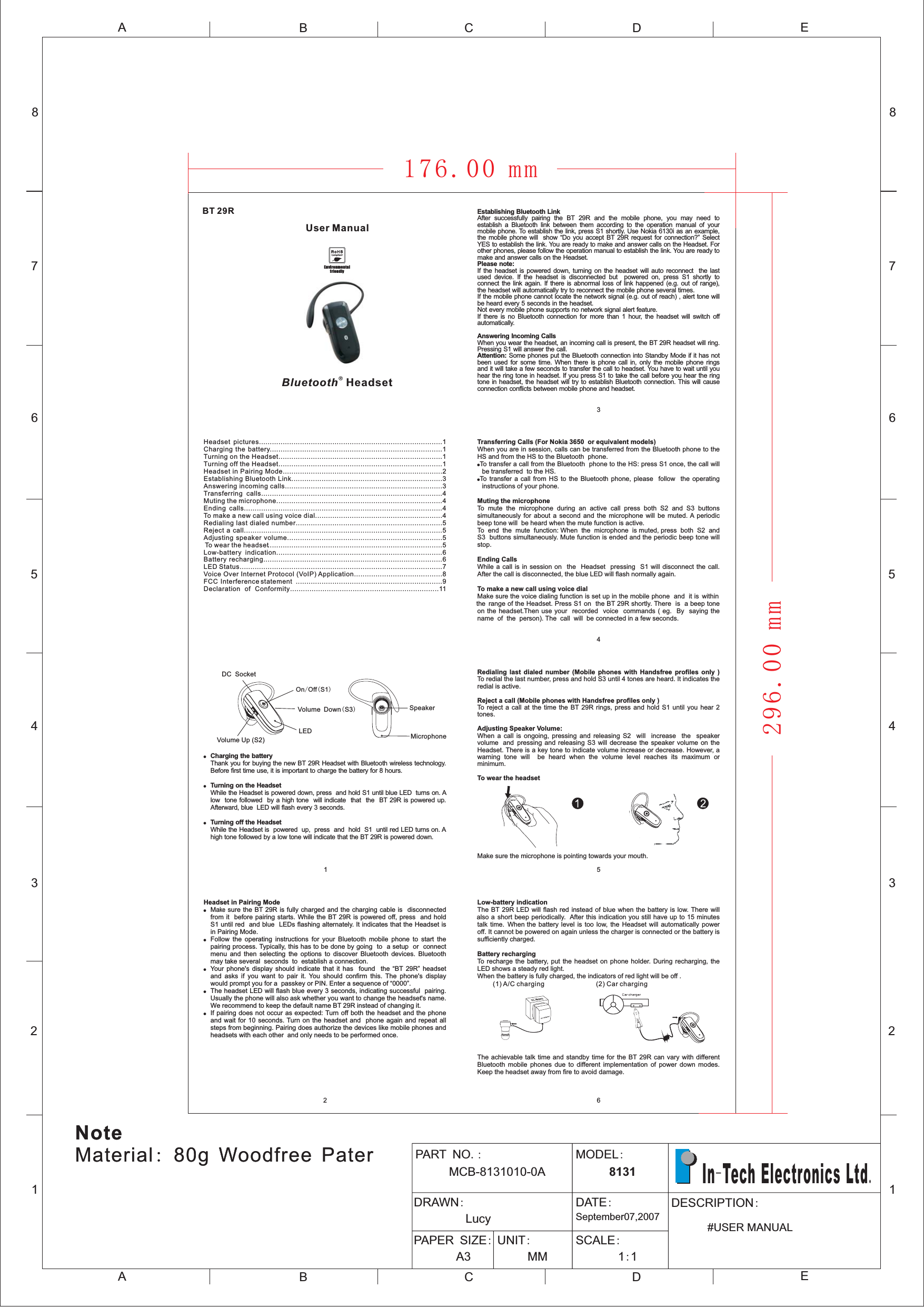 12345678ABCDEABCE12345678DPART NOMCB-8131010-0A.: MODEL:8131DRAWN:LucyDATE:September07,2007PAPER SIZE:A3UNIT:MMSCALE:11::DESCRIPTION#USER MANUALIn Tech Electronics Ltd-.(1) A/C charging (2) Car chargingLow-battery indicationBattery rechargingThe BT 29R LED will flash red instead of blue when the battery is low. There willalso a short beep periodically. After this indication you still have up to 15 minutestalk time. When the battery level is too low, the Headset will automatically poweroff. It cannot be powered on again unless the charger is connected or the battery issufficiently charged.To recharge the battery, put the headset on phone holder. During recharging, theLED shows a steady red light.When the battery is fully charged, the indicators of red light will be off .The achievable talk time and standby time for the BT 29R can vary with differentBluetooth mobile phones due to different implementation of power down modes.Keep the headset away from fire to avoid damage.Redialing last dialed number (Mobile phones with Handsfree profiles only )Reject a call (Mobile phones with Handsfree profiles only )Adjusting Speaker Volume:To wear the headsetTo redial the last number, press and hold S3 until 4 tones are heard. It indicates theredial is active.To reject a call at the time the BT 29R rings, press and hold S1 until you hear 2tones.When a call is ongoing, pressing and releasing S2 will increase the speakervolume and pressing and releasing S3 will decrease the speaker volume on theHeadset. There is a key tone to indicate volume increase or decrease. However, awarning tone will be heard when the volume level reaches its maximum orminimum.Make sure the microphone is pointing towards your mouth.Bluetooth®Headset43256Headset pictures.....................................................................................1Charging the battery................................................................................1Turning on the Headset............................................................................1Turning off the Headset............................................................................1Headset in Pairing Mode..........................................................................2Establishing Bluetooth Link......................................................................3Answering incoming calls.........................................................................3Transferring calls....................................................................................4Muting the microphone.............................................................................4Ending calls............................................................................................4To make a new call using voice dial...........................................................4Redialing last dialed number....................................................................5Reject a call............................................................................................5Adjusting speaker volume........................................................................5To wear the headset.................................................................................5Low-battery indication.............................................................................6Battery recharging...................................................................................6LED Status..............................................................................................7Voice Over Internet Protocol (VoIP) Application.........................................8FCC Interference statement ....................................................................9Declaration of Conformity.....................................................................11!!!Charging the batteryTurning on the HeadsetTurning off the HeadsetThank you for buying the new BT 29R Headset with Bluetooth wireless technology.Before first time use, it is important to charge the battery for 8 hours.While the Headset is powered down, press and hold S1 until blue LED turns on. Alow tone followed by a high tone will indicate that the BT 29R is powered up.Afterward, blue LED will flash every 3 seconds.While the Headset is powered up, press and hold S1 until red LED turns on. Ahigh tone followed by a low tone will indicate that the BT 29R is powered down.Headset in Pairing Mode!!!!!Ma sure the BT 29R is fully charged and the charging cable is disconnectedfrom it before pairing starts. While the BT 29R is powered off, press and holdS1 until red and blue LEDs flashing alternately. It indicates that the Headset isin Pairing Mode.Follow the operating instructions for your Bluetooth mobile phone to start thepairing process. Typically, this has to be done by going to a setup or connectmenu and then selecting the options to discover Bluetooth devices. Bluetoothmay take several seconds to establish a connection.Your phone&apos;s display should indicate that it has found the “BT 29R” headsetand asks if you want to pair it. You should confirm this. The phone&apos;s displaywould prompt you for a passkey or PIN. Enter a sequence of “0000”.The headset LED will flash blue every 3 seconds, indicating successful pairing.Usually the phone will also ask whether you want to change the headset&apos;s name.We recommend to keep the default name BT 29R instead of changing it.If pairing does not occur as expected: Turn off both the headset and the phoneand wait for 10 seconds. Turn on the headset and phone again and repeat allsteps from beginning. Pairing does authorize the devices like mobile phones andheadsets with each other and only needs to be performed once.keTransferring Calls (For Nokia 3650 or equivalent models)Muting the microphoneEnding CallsTo make a new call using voice dialWhen you are in session, calls can be transferred from the Bluetooth phone to theHS and from the HS to the Bluetooth phone.To transfer a call from the Bluetooth phone to the HS: press S1 once, the call willbe transferred to the HS.To transfer a call from HS to the Bluetooth phone, please follow the operatinginstructions of your phone.To mute the microphone during an active call press both S2 and S3 buttonssimultaneously for about a second and the microphone will be muted. A periodicbeep tone will be heard when the mute function is active.To end the mute function: When the microphone is muted, press both S2 andS3 buttons simultaneously. Mute function is ended and the periodic beep tone willstop.While a call is in session on the Headset pressing S1 will disconnect the call.After the call is disconnected, the blue LED will flash normally again.Make sure the voice dialing function is set up in the mobile phone and it is withinthe range of the Headset. Press S1 on the BT 29R shortly. There is a beep toneon the headset.Then use your recorded voice commands ( eg. By saying thename of the person). The call will be connected in a few seconds.!!MicrophoneSpeakerOn Off S1/()Volume Up (S2)Volume Down S3()LEDDC Socket1EnvironmentalfriendlyUser ManualBT 29R Establishing Bluetooth LinkPlease note:After successfully pairing the BT 29R and the mobile phone, you may need toestablish a Bluetooth link between them according to the operation manual of yourmobile phone. To establish the link, press S1 shortly. Use Nokia 6130i as an example,the mobile phone will show “Do you accept BT 29R request for connection?” SelectYES to establish the link. You are ready to make and answer calls on the Headset. Forother phones, please follow the operation manual to establish the link. You are ready tomake and answer calls on the Headset.If the headset is powered down, turning on the headset will auto reconnect the lastused device. If the headset is disconnected but powered on, press S1 shortly toconnect the link again. If there is abnormal loss of link happened (e.g. out of range),the headset will automatically try to reconnect the mobile phone several times.If the mobile phone cannot locate the network signal (e.g. out of reach) , alert tone willbe heard every 5 seconds in the headset.Not every mobile phone supports no network signal alert feature.If there is no Bluetooth connection for more than 1 hour, the headset will switch offautomatically.When you wear the headset, an incoming call is present, the BT 29R headset will ring.Pressing S1 will answer the call.Some phones put the Bluetooth connection into Standby Mode if it has notbeen used for some time. When there is phone call in, only the mobile phone ringsand it will take a few seconds to transfer the call to headset. You have to wait until youhear the ring tone in headset. If you press S1 to take the call before you hear the ringtone in headset, the headset will try to establish Bluetooth connection. This will causeconnection conflicts between mobile phone and headset.Answering Incoming CallsAttention:176.00 mmNote:Material 80g Woodfree PaterNote:Material 80g Woodfree Pater296.00 mm