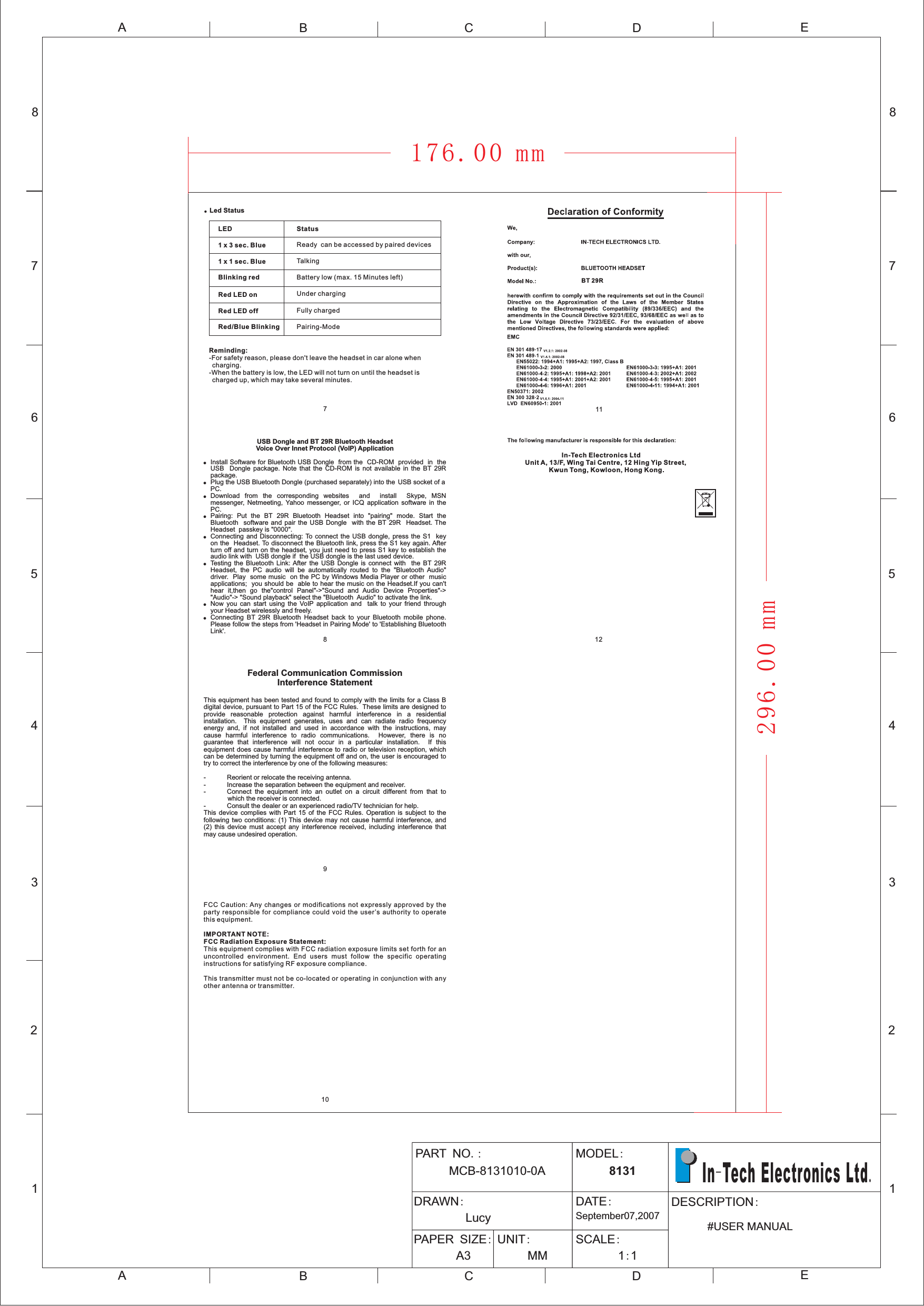 12345678ABCDEABCE12345678DPART NOMCB-8131010-0A.: MODEL:8131DRAWN:LucyDATE:September07,2007PAPER SIZE:A3UNIT:MMSCALE:11::DESCRIPTION#USER MANUALIn Tech Electronics Ltd-.LED1 x 3 sec. Blue1 x 1 sec. BlueBlinking redRed LED onRed LED offRed/Blue BlinkingStatusReady can be accessed by paired devicesTalkingBattery low (max. 15 Minutes left)Under chargingFully chargedPairing-ModeReminding:-For safety reason, please don&apos;t leave the headset in car alone whencharging.-When the battery is low, the LED will not turn on until the headset ischarged up, which may take several minutes.91287BT 29RIn-Tech Electronics LtdUnit A, 13/F, Wing Tai Centre, 12 Hing Yip Street,Kwun Tong, Kowloon, Hong Kong.●Led StatusFederal Communication CommissionInterference StatementThis equipment has been tested and found to comply with the limits for a Class Bdigital device, pursuant to Part 15 of the FCC Rules. These limits are designed toprovide reasonable protection against harmful interference in a residentialinstallation. This equipment generates, uses and can radiate radio frequencyenergy and, if not installed and used in accordance with the instructions, maycause harmful interference to radio communications. However, there is noguarantee that interference will not occur in a particular installation. If thisequipment does cause harmful interference to radio or television reception, whichcan be determined by turning the equipment off and on, the user is encouraged totry to correct the interference by one of the following measures:- Reorient or relocate the receiving antenna.- Increase the separation between the equipment and receiver.- Connect the equipment into an outlet on a circuit different from that towhich the receiver is connected.- Consult the dealer or an experienced radio/TV technician for help.This device complies with Part 15 of the FCC Rules. Operation is subject to thefollowing two conditions: (1) This device may not cause harmful interference, and(2) this device must accept any interference received, including interference thatmay cause undesired operation.FCC Caution: Any changes or modifications not expressly approved by theparty responsible for compliance could void the user’s authority to operatethis equipment.This equipment complies with FCC radiation exposure limits set forth for anuncontrolled environment. End users must follow the specific operatinginstructions for satisfying RF exposure compliance.This transmitter must not be co-located or operating in conjunction with anyother antenna or transmitter.IMPORTANT NOTE:FCC Radiation Exposure Statement:101411USB Dongle and BT 29R Bluetooth HeadsetVoice Over Innet Protocol (VoIP) Application!!!!!!!!Install Software for Bluetooth USB Dongle from the CD-ROM provided in theUSB package. Note that the CD-ROM is not available in the BT 29Rpackage.Plug the USB Bluetooth Dongle (purchased separately) into the USB socket of aPC.Download from the corresponding websites and install Skype, MSNmessenger, Netmeeting, Yahoo messenger, or ICQ application software in thePC.Pairing: Put the BT 29R Bluetooth Headset into &quot;pairing&quot; mode. Start theBluetooth software and pair the USB Dongle with the BT 29R Headset. TheHeadset passkey is &quot;0000&quot;.Connecting and Disconnecting: To connect the USB dongle, press the S1 keyon the Headset. To disconnect the Bluetooth link, press the S1 key again. Afterturn off and turn on the headset, you just need to press S1 key to establish theaudio link with USB dongle if the USB dongle is the last used device.Testing the Bluetooth Link: After the USB Dongle is connect with the BT 29RHeadset, the PC audio will be automatically routed to the &quot;Bluetooth Audio&quot;driver. Play some music on the PC by Windows Media Player or other musicapplications; you should be able to hear the music on the Headset.If you can&apos;thear it,then go the&quot;control Panel&quot;-&gt;&quot;Sound and Audio Device Properties&quot;-&gt;&quot;Audio&quot;-&gt; &quot;Sound playback&quot; select the &quot;Bluetooth Audio&quot; to activate the link.Now you can start using the VoIP application and talk to your friend throughyour Headset wirelessly and freely.Connecting BT 29R Bluetooth Headset back to your Bluetooth mobile phone.Please follow the steps from &apos;Headset in Pairing Mode&apos; to &apos;Establishing BluetoothLink&apos;.Dongle176.00 mm296.00 mm