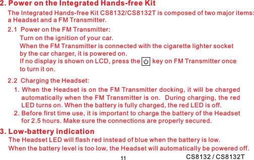 2. Power on the Integrated Hands-free Kit2.1 Power on the FM Transmitter:The Integrated Hands-free Kit CS8132/CS8132T is composed of two major items:a Headset and a FM Transmitter.Turn on the ignition of your car.When the FM Transmitter is connected with the cigarette lighter socketby the car charger, it is powered on.If no display is shown on LCD, press the key on FM Transmitter onceto turn it on.2.2 Charging the Headset:3. Low-battery indicationThe Headset LED will flash red instead of blue when the battery is low.When the battery level is too low, the Headset will automatically be powered off.111. When the Headset is on the FM Transmitter docking, it will be chargedautomatically when the FM Transmitter is on. During charging, the redLED turns on. When the battery is fully charged, the red LED is off.2. Before first time use, it is important to charge the battery of the Headsetfor 2.5 hours. Make sure the connections are properly secured.CS8132 / CS8132T