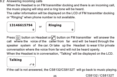 2513146615794 Ringingor9.2 Answering incoming callsWhen the Headset is on FM transmitter docking and there is an incoming call,the music playing will stop and a ring tone will be heard.The caller information will be displayed on the LCD of FM transmitter dockingor “Ringing” when phone number is not available.Press button on Headset or button on FM transmitter will answer thecall where the voice of the caller from far end will be heard through thespeaker system of the car. Or take up the Headset to wear it for privateconversation where the voice from far end will not be heard openly.When the Headset is in conversation, “Talking” will be displayed on the LCD.If the call is not answered, the CS8132/CS8132T will go back to music playing.TalkingCS8132 / CS8132T