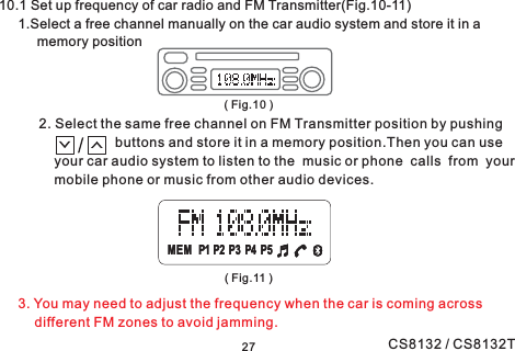 27MEM P1 P2 P3 P4 P5MEM P1 P2 P3 P4 P510.1 Set up frequency of car radio and FM Transmitter(Fig.10-11)1.Select a free channel manually on the car audio system and store it in amemory position2. Select the same free channel on FM Transmitter position by pushingbuttons and store it in a memory position.Then you can useyour car audio system to listen to the music or phone calls from yourmobile phone or music from other audio devices.3. You may need to adjust the frequency when the car is coming acrossdifferent FM zones to avoid jamming.( Fig.10 )( Fig.11 )CS8132 / CS8132T