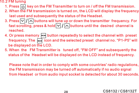 2810.2 FM tuning1. Press key on the FM Transmitter to turn on / off the FM transmission.2. When the FM transmission is turned on, the LCD will display the frequencylast used and subsequently the status of the Headset.3. Press buttons will tune up or down the transmitter frequency. Forfast scrolling, press &amp; hold buttons until the desired channel isreached.4. Or press memory button repeatedly to select the channel with presetfrequency. The icon and the selected preset channel no. “P1-P5” willbe displayed on the LCD.5. When the FM Transmitter is tuned off, “FM OFF” and subsequently thestatus of the Headset will be displayed on the LCD instead of frequency.Please note that in order to comply with some countries&apos; radio regulations,the FM transmission may be turned off automatically if no audio signalfrom Headset or from audio input socket is detected for about 30 seconds.//CS8132 / CS8132T