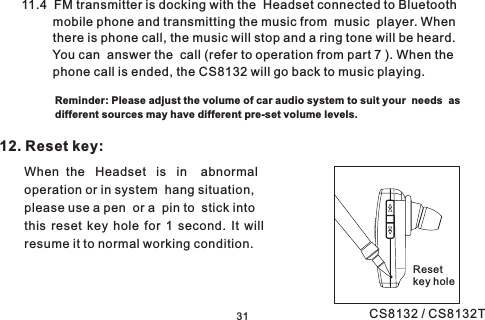 12. Reset key:When the Headset is in abnormaloperation or in system hang situation,please use a pen or a pin to stick intothis reset key hole for 1 second. It willresume it to normal working condition.3111.4 FM transmitter is docking with the Headset connected to Bluetoothmobile phone and transmitting the music from music player. Whenthere is phone call, the music will stop and a ring tone will be heard.You can answer the call (refer to operation from part 7 ). When thephone call is ended, the CS8132 will go back to music playing.Resetkey holeReminder: Please adjust the volume of car audio system to suit your needs asdifferent sources may have different pre-set volume levels.CS8132 / CS8132T