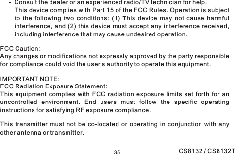 - Consult the dealer or an experienced radio/TV technician for help.This device complies with Part 15 of the FCC Rules. Operation is subjectto the following two conditions: (1) This device may not cause harmfulinterference, and (2) this device must accept any interference received,including interference that may cause undesired operation.FCC Caution:Any changes or modifications not expressly approved by the party responsiblefor compliance could void the user&apos;s authority to operate this equipment.IMPORTANT NOTE:FCC Radiation Exposure Statement:This equipment complies with FCC radiation exposure limits set forth for anuncontrolled environment. End users must follow the specific operatinginstructions for satisfying RF exposure compliance.This transmitter must not be co-located or operating in conjunction with anyother antenna or transmitter.35 CS8132 / CS8132T