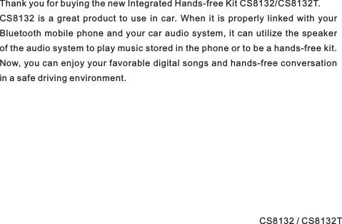 Thank you for buying the new .CS8132 is a great product to use in car. When it is properly linked with yourBluetooth mobile phone and your car audio system, it can utilize the speakerof the audio system to play music stored in the phone or to be a hands-free kit.Now, you can enjoy your favorable digital songs and hands-free conversationin a safe driving environment.Integrated Hands-free Kit CS8132/CS8132TCS8132 / CS8132T