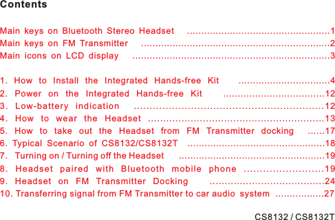 ContentsMain keys on Bluetooth Stereo Headset ..................................................1Main keys on FM Transmitter ..................................................................2Main icons on LCD display .....................................................................31. How to Install the Integrated Hands-free Kit ................................42. Power on the Integrated Hands-free Kit ...................................123. Low-battery indication ............................................................124. How to wear the Headset ..........................................................135. How to take out the Headset from FM Transmitter docking ......176. Typical Scenario of CS8132/CS8132T ................................................187. Turning on / Turning off the Headset ...................................................198. Headset paired with Bluetooth mobile phone .........................199. Headset on FM Transmitter Docking ......................................2410. Transferring signal from FM Transmitter to car audio system .................27CS8132 / CS8132T