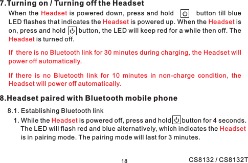 8.Headset paired with Bluetooth mobile phone8.1. Establishing Bluetooth link7.Turning on / Turning off the HeadsetWhen the is powered down, press and hold button till blueLED flashes that indicates the is powered up. When the ison, press and hold button, the LED will keep red for a while then off. Theis turned off.HeadsetHeadset HeadsetHeadsetIf there is no Bluetooth link for 30 minutes during charging, the Headset willpower off automatically.If there is no Bluetooth link for 10 minutes in non-charge condition, theHeadset will power off .automatically181. While the is powered off, press and hold button for 4 seconds.The LED will flash red and blue alternatively, which indicates theis in pairing mode. The pairing mode will last for 3 minutes.HeadsetHeadsetCS8132 / CS8132T