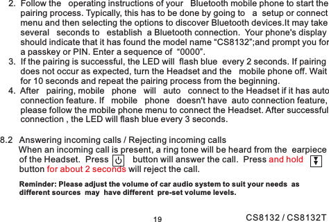 192. Follow the operating instructions of your Bluetooth mobile phone to start thepairing process. Typically, this has to be done by going to a setup or connectmenu and then selecting the options to discover Bluetooth devices.It may takeseveral seconds to establish a Bluetooth connection. Your phone&apos;s displayshould indicate that it has found the model name “CS8132”;and prompt you fora passkey or PIN. Enter a sequence of “0000”.3. If the pairing is successful, the LED will flash blue every 2 seconds. If pairingdoes not occur as expected, turn the Headset and the mobile phone off. Waitfor 10 seconds and repeat the pairing process from the beginning.4. After pairing, mobile phone will auto connect to the Headset if it has autoconnection feature. If mobile phone doesn&apos;t have auto connection feature,please follow the mobile phone menu to connect the Headset. After successfulconnection , the LED will flash blue every 3 seconds.8.2 Answering incoming calls / Rejecting incoming callsWhen an incoming call is present, a ring tone will be heard from the earpieceof the Headset. Press button will answer the call. Pressbutton will reject the call.and holdfor about 2 secondsReminder: Please adjust the volume of car audio system to suit your needs asdifferent sources may have different pre-set volume levels.CS8132 / CS8132T