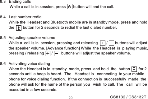 208.3 Ending callsWhile a call is in session, press button will end the call.8.4 Last number redialWhile the Headset and Bluetooth mobile are in standby mode, press and holdthe button for 2 seconds to redial the last dialed number.8.5 Adjusting speaker volumeWhile a call is in session, pressing and releasing / buttons will adjustthe speaker volume. [Advance function] While the Headset is playing music,pressing / releasing / buttons will adjust the speaker volume.8.6 Activating voice dialingWhen the Headset is in standby mode, press and hold the button for 2seconds until a beep is heard. The Headset is connecting to your mobilephone for voice dialing function. If the connection is successfully made, thephone will ask for the name of the person you wish to call. The call will beexecuted in a few seconds.CS8132 / CS8132T