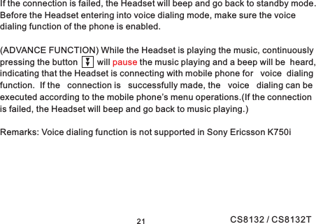 21If the connection is failed, the Headset will beep and go back to standby mode.Before the Headset entering into voice dialing mode, make sure the voicedialing function of the phone is enabled.(ADVANCE FUNCTION) While the Headset is playing the music, continuouslypressing the button will the music playing and a beep will be heard,indicating that the Headset is connecting with mobile phone for voice dialingfunction. If the connection is successfully made, the voice dialing can beexecuted according to the mobile phone’s menu operations.(If the connectionis failed, the Headset will beep and go back to music playing.)Remarks: Voice dialing function is not supported in Sony Ericsson K750ipauseCS8132 / CS8132T