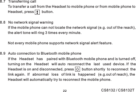 228.7 Transferring callTo transfer a call from the Headset to mobile phone or from mobile phone toHeadset, press button.8.8 No network signal warningIf the mobile phone can not locate the network signal (e.g. out of the reach),the alert tone will ring 3 times every minute.Not every mobile phone supports network signal alert feature.8.9 Auto connection to Bluetooth mobile phoneIf the Headset has paired with Bluetooth mobile phone and is turned off,turning on the Headset will auto reconnect the last used device. If theHeadset is on and disconnected, press button shortly to reconnect thelink again. If abnormal loss of link is happened (e.g.out of reach), theHeadset will automatically try to reconnect the mobile phone.CS8132 / CS8132T