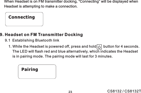 23When Headset is on FM transmitter docking, “Connecting” will be displayed whenHeadset is attempting to make a connection.9.1 Establishing Bluetooth link1. While the Headset is powered off, press and hold button for 4 seconds.The LED will flash red and blue alternatively, which indicates the Headsetis in pairing mode. The pairing mode will last for 3 minutes.ConnectingPairing9. Headset on FM Transmitter DockingCS8132 / CS8132T