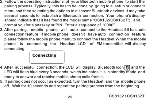 242. Follow the operating instructions of your Bluetooth mobile phone to start thepairing process. Typically, this has to be done by going to a setup or connectmenu and then selecting the options to discover Bluetooth devices.It may takeseveral seconds to establish a Bluetooth connection. Your phone’s displayshould indicate that it has found the model name “CS8132/CS8132T”; andprompt you for a passkey or PIN. Enter a sequence of “0000”.3. After pairing, mobile phone will auto connect to the Headset if it has autoconnection feature. If mobile phone doesn&apos;t have auto connection feature,please follow the mobile phone menu to connect the Headset.When the mobilephone is connecting the Headset, LCD of FM transmitter will displayconnecting.4. After successful connection, the LCD will display Bluetooth icon and theLED will flash blue every 3 seconds, which indicates it is in standby mode andready to answer and receive mobile phone calls from it.5. If pairing does not occur as expected, turn the Headset and the mobile phoneoff. Wait for 10 seconds and repeat the pairing process from the beginning.ConnectingCS8132 / CS8132T