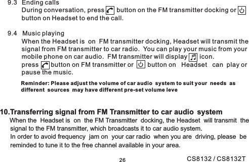 2610.Transferring signal from FM Transmitter to car audio systemWhen the Headset is on the FM Transmitter docking, the Headset will transmit thesignal to the FM transmitter, which broadcasts it to car audio system.In order to avoid frequency jam on your car radio when you are driving, please bereminded to tune it to the free channel available in your area.9.3 Ending callsDuring conversation, press button on the FM transmitter docking orbutton on Headset to end the call.9.4 Music playingWhen the Headset is on FM transmitter docking, Headset will transmit thesignal from FM transmitter to car radio. You can play your music from yourmobile phone on car audio. FM transmitter will display icon.press button on FM transmitter or button on Headset can play orpause the music.Reminder: Please adjust the volume of car audio system to suit your needs asdifferent sources may have different pre-set volume leveCS8132 / CS8132T