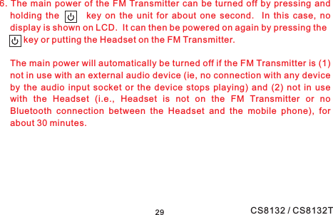 6. The main power of the FM Transmitter can be turned off by pressing andholding the key on the unit for about one second. In this case, nodisplay is shown on LCD. It can then be powered on again by pressing theThe main power will automatically be turned off if the FM Transmitter is (1)not in use with an external audio device (ie, no connection with any deviceby the audio input socket or the device stops playing) and (2) not in usewith the Headset (i.e., Headset is not on the FM Transmitter or noBluetooth connection between the Headset and the mobile phone), forabout 30 minutes.key or putting the Headset on the FM Transmitter.29 CS8132 / CS8132T