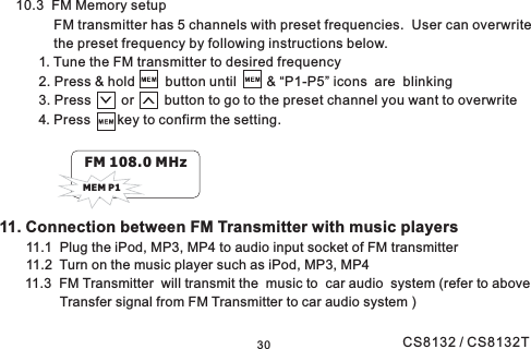 3011. Connection between FM Transmitter with music players11.1 Plug the iPod, MP3, MP4 to audio input socket of FM transmitter11.2 Turn on the music player such as iPod, MP3, MP411.3 FM Transmitter will transmit the music to car audio system (refer to aboveTransfer signal from FM Transmitter to car audio system )10.3 FM Memory setupFM transmitter has 5 channels with preset frequencies. User can overwritethe preset frequency by following instructions below.1. Tune the FM transmitter to desired frequency2. Press &amp; hold button until &amp; “P1-P5” icons are blinking3. Press or button to go to the preset channel you want to overwrite4. Press key to confirm the setting.FM 108.0 MHzMEM P1CS8132 / CS8132T