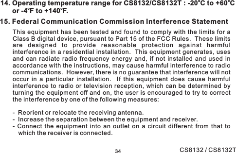 15. Federal Communication Commission Interference StatementThis equipment has been tested and found to comply with the limits for aClass B digital device, pursuant to Part 15 of the FCC Rules. These limitsare designed to provide reasonable protection against harmfulinterference in a residential installation. This equipment generates, usesand can radiate radio frequency energy and, if not installed and used inaccordance with the instructions, may cause harmful interference to radiocommunications. However, there is no guarantee that interference will notoccur in a particular installation. If this equipment does cause harmfulinterference to radio or television reception, which can be determined byturning the equipment off and on, the user is encouraged to try to correctthe interference by one of the following measures:- Reorient or relocate the receiving antenna.- Increase the separation between the equipment and receiver.- Connect the equipment into an outlet on a circuit different from that towhich the receiver is connected.3414. Operating temperature range for CS8132/CS8132T : -20 C to +60 Cor -4 F to +140 F.ooooCS8132 / CS8132T