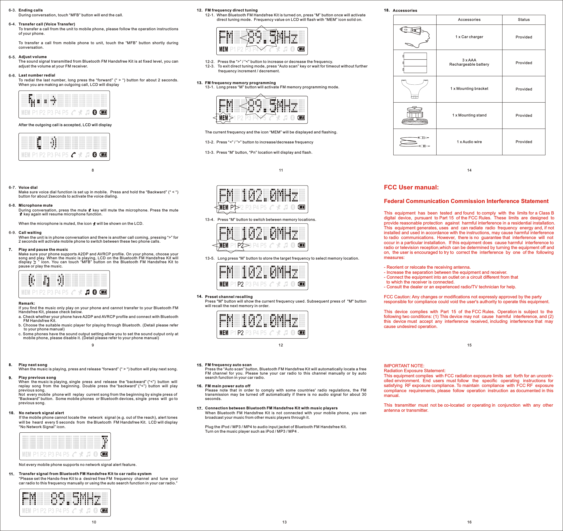 811 1415161210 139Ending callsDuring conversation, touch “MFB” button will end the call.Transfer call (Voice Transfer)  To transfer a call from the unit to mobile phone, please follow the operation instructions of your phone. To  transfer  a  call  from  mobile  phone  to  unit,  touch  the  “MFB”  button  shortly  during conversation.Adjust volume The sound signal transmitted from Bluetooth FM Handsfree Kit is at fixed level, you can adjust the volume at your FM receiver.Last number redial To  redial  the  last  number,  long  press  the  “forward”  (“  &gt;  “)  button  for  about  2  seconds.   When you are making an outgoing call, LCD will displayAfter the outgoing call is accepted, LCD will display 6-3.6-4.6-5.6-6.Voice dial Make sure voice dial function is set up in mobile.  Press and hold the “Backward” (“ &lt; “) button for about 2seconds to activate the voice dialing. Microphone muteDuring  conversation,  press  the  mute        key  will  mute  the  microphone.  Press  the  mute       key again will resume microphone function.When the microphone is muted, the icon     will be shown on the LCD.Call waitingWhen the unit is in phone conversation and there is another call coming, pressing “&gt;” for 2 seconds will activate mobile phone to switch between these two phone calls.Play and pause the musicMake sure your phone supports A2DP and AVRCP profile. On your phone, choose your song and play. When the music is playing, LCD on the Bluetooth FM Handsfree Kit will display  “    ”  icon.  You  can  touch  “MFB”  button  on  the  Bluetooth  FM  Handsfree  Kit  to pause or play the music.Remark:If you find the music only play on your phone and cannot transfer to your Bluetooth FM Handsfree Kit, please check below.a. Check whether your phone have A2DP and AVRCP profile and connect with Bluetooth FM Handsfree Kit.b. Choose the suitable music player for playing through Bluetooth. (Detail please refer to your phone manual)c. Some phones have the sound output setting allow you to set the sound output only at mobile phone, please disable it. (Detail please refer to your phone manual)6-7.6-8.7.Play next songWhen the music is playing, press and release “forward” (“ &gt; “) button will play next song.Play previous songWhen  the music is playing, single  press  and  release  the “backward” (“&lt;”)  button  will replay  song  from  the  beginning.  Double  press  the “backward” (“&lt;”)  button  will  play previous song. Not  every mobile  phone will  replay  current song from the beginning by single press of “Backward” button.  Some mobile phones  or Bluetooth devices, single  press  will  go to previous song. 8.9.No network signal alertIf the mobile phone cannot locate the  network  signal (e.g. out of the reach), alert tones will be  heard  every 5 seconds  from  the Bluetooth  FM Handsfree Kit.  LCD will display “No Network Signal” icon.10.FM frequency memory programming13-1.  Long press “M” button will activate FM memory programming mode.The current frequency and the icon “MEM” will be displayed and flashing.  13-2.  Press “&lt;” / ”&gt;” button to increase/decrease frequency13-3.  Press “M” button, “Pn” location will display and flash.13.FM frequency auto scanPress the “Auto scan” button, Bluetooth FM Handsfree Kit will automatically locate a free FM  channel  for  you.  Please  tune  your  car  radio  to  this  channel  manually  or  by  auto search function in your car radio.FM main power auto offPlease  note  that  in  order  to  comply  with  some  countries&apos;  radio  regulations,  the  FM transmission  may  be  turned  off  automatically  if  there  is  no  audio  signal  for  about  30 seconds.Preset channel recallingPress &quot;M&quot; button will show the current frequency used. Subsequent press of  &quot;M&quot; button will recall the next memory in order.15.14.16.Connection between Bluetooth FM Handsfree Kit with music playersWhen  Bluetooth  FM  Handsfree  Kit  is  not  connected  with  your  mobile  phone,  you  can broadcast your music from other music players through it.Plug the iPod / MP3 / MP4 to audio input jacket of Bluetooth FM Handsfree Kit.Turn on the music player such as iPod / MP3 / MP4 .17.18. AccessoriesNot every mobile phone supports no network signal alert feature. Transfer signal from Bluetooth FM Handsfree Kit to car radio system“Please set the Hands-free Kit to a  desired free FM  frequency  channel  and  tune  your car radio to this frequency manually or using the auto search function in your car radio.”11.12-2.   Press the “&gt;” / “&lt;” button to increase or decrease the frequency.12-3.   To exit direct tuning mode, press “Auto scan” key or wait for timeout without further frequency increment / decrement.FM frequency direct tuning12-1.  When Bluetooth FM Handsfree Kit is turned on, press “M” button once will activate direct tuning mode.  Frequency value on LCD will flash with “MEM” icon solid on.12.13-4.   Press “M” button to switch between memory locations.13-5.   Long press “M” button to store the target frequency to select memory location.6-9.Accessories Status1 x Car charger  ProvidedProvidedProvidedProvidedProvided3 x AAARechargeable battery1 x Mounting bracket1 x Mounting stand1 x Audio wireFCC User manual:Federal Communication Commission Interference StatementThis  equipment  has  been  tested  and found  to comply  with  the  limits for a Class B digital  device,  pursuant  to Part 15  of the FCC Rules.  These  limits  are  designed  to provide reasonable protection  against  harmful interference in a residential installation. This  equipment generates, uses  and  can radiate  radio  frequency  energy and, if not installed and used in accordance with the instructions, may cause harmful interference to radio  communications.  However,  there is no  guarantee that  interference  will  not occur in a particular installation.  If this equipment does  cause harmful  interference to radio or television reception,which can be determined by turning the equipment off and on,  the user is encouraged to try to  correct the  interference  by  one  of the  following measures:- Reorient or relocate the receiving antenna.- Increase the separation between the equipment and receiver.- Connect the equipment into an outlet on a circuit different from that   to which the receiver is connected.- Consult the dealer or an experienced radio/TV technician for help.FCC Caution: Any changes or modifications not expressly approved by the party responsible for compliance could void the user&apos;s authority to operate this equipment.This  device  complies  with  Part  15  of  the FCC Rules.  Operation is  subject  to  the following two conditions: (1) This device may not  cause  harmful  interference, and (2) this  device must  accept  any  interference  received, including  interference that  may cause undesired operation.IMPORTANT NOTE:Radiation Exposure Statement:This equipment complies  with FCC radiation exposure limits  set  forth for an uncontr-olled environment.  End  users  must follow   the   specific   operating   instructions  for satisfying  RF exposure compliance. To maintain  compliance  with  FCC RF  exposure compliance  requirements, please  follow  operation  instruction  as documented in this manual. This  transmitter  must  not be co-located  or operating in  conjunction  with  any  other antenna or transmitter.