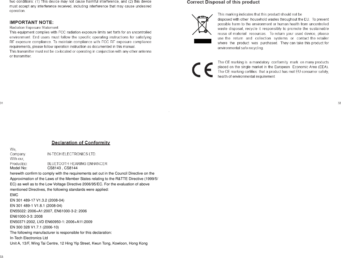      Model No:    CS8143 , CS8144   herewith confirm to comply with the requirements set out in the Council Directive on the   Approximation of the Laws of the Member States relating to the R&amp;TTE Directive (1999/5/   EC) as well as to the Low Voltage Directive 2006/95/EC. For the evaluation of above   mentioned Directives, the following standards were applied:   EMC   EN 301 489-17 V1.3.2 (2008-04)   EN 301 489-1 V1.8.1 (2008-04)   EN55022: 2006+A1:2007, EN61000-3-2: 2006   EN61000-3-3: 2008   EN50371:2002, LVD EN60950-1: 2006+A11:2009   EN 300 328 V1.7.1 (2006-10)   The following manufacturer is responsible for this declaration:   In-Tech Electronics Ltd   Unit A, 13/F, Wing Tai Centre, 12 Hing Yip Street, Kwun Tong, Kowloon, Hong Kong       